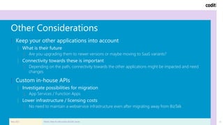 23
Other Considerations
| Keep your other applications into account
| What is their future
| Are you upgrading them to newer versions or maybe moving to SaaS variants?
| Connectivity towards these is important
| Depending on the path, connectivity towards the other applications might be impacted and need
changes
| Custom in-house APIs
| Investigate possibilities for migration
| App Services / Function Apps
| Lower infrastructure / licensing costs
| No need to maintain a webservice infrastructure even after migrating away from BizTalk
May 2021 What's Next for Microsoft's BizTalk Server
 