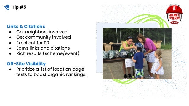 Tip #5
Links & Citations
● Get neighbors involved
● Get community involved
● Excellent for PR
● Earns links and citations
● Rich results (scheme/event)
Off-Site Visibility
● Prioritize a list of location page
tests to boost organic rankings.
 