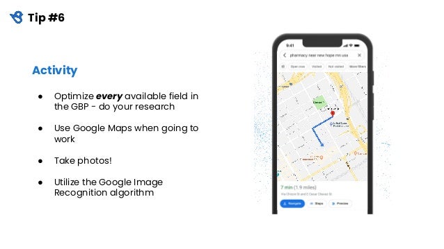 Tip #6
Activity
● Optimize every available field in
the GBP - do your research
● Use Google Maps when going to
work
● Take photos!
● Utilize the Google Image
Recognition algorithm
 