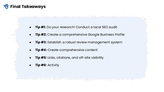 Final Takeaways
● Tip #1: Do your research! Conduct a local SEO audit
● Tip #2: Create a comprehensive Google Business Profile
● Tip #3: Establish a robust review management system
● Tip #4: Create comprehensive content
● Tip #5: Links, citations, and off-site visibility
● Tip #6: Activity
 