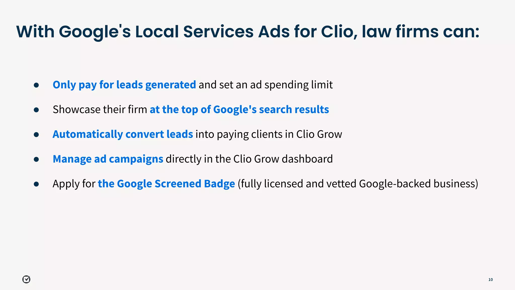 10
With Google's Local Services Ads for Clio, law firms can:
● Only pay for leads generated and set an ad spending limit
● Showcase their firm at the top of Google's search results
● Automatically convert leads into paying clients in Clio Grow
● Manage ad campaigns directly in the Clio Grow dashboard
● Apply for the Google Screened Badge (fully licensed and vetted Google-backed business)
 