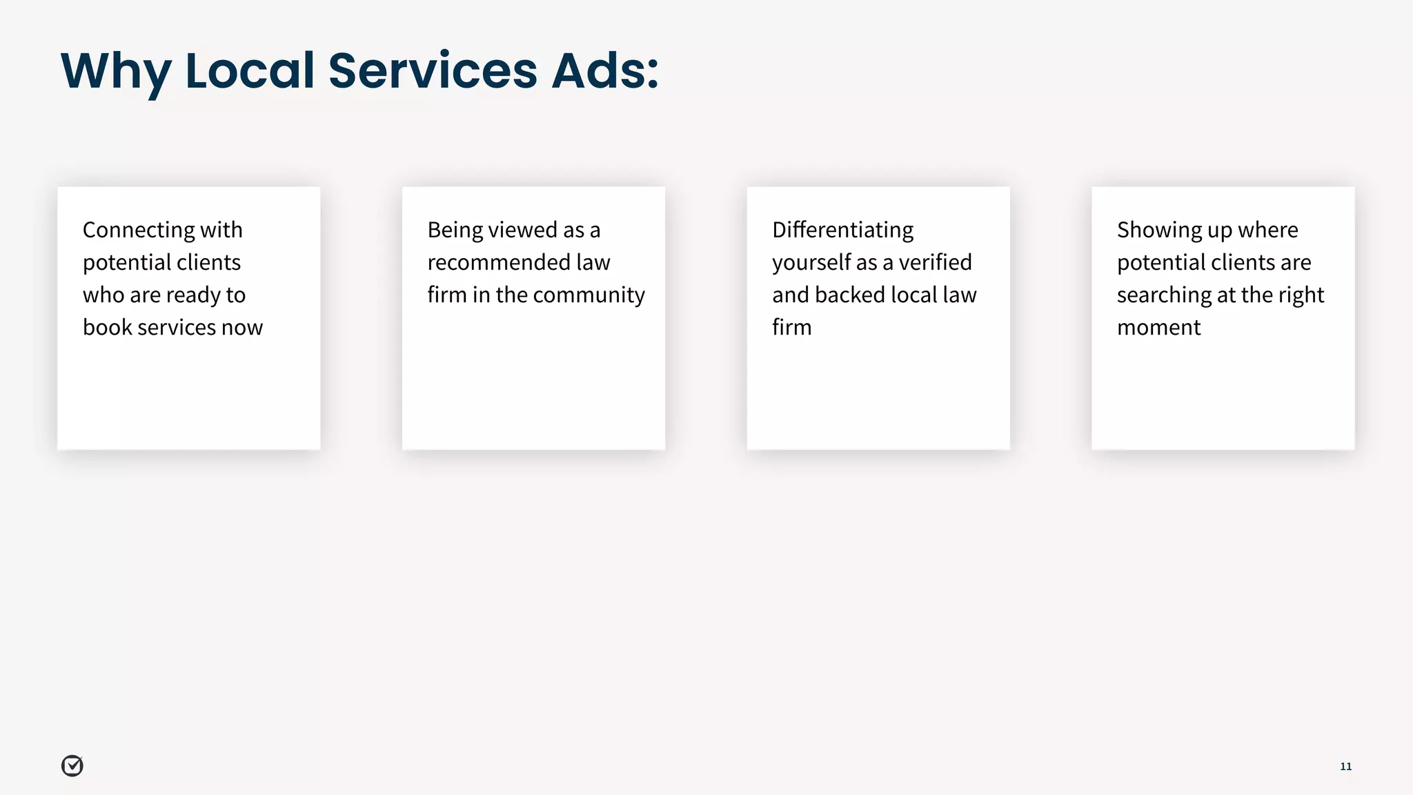 11
Why Local Services Ads:
Showing up where
potential clients are
searching at the right
moment
Connecting with
potential clients
who are ready to
book services now
Being viewed as a
recommended law
firm in the community
Diﬀerentiating
yourself as a verified
and backed local law
firm
 