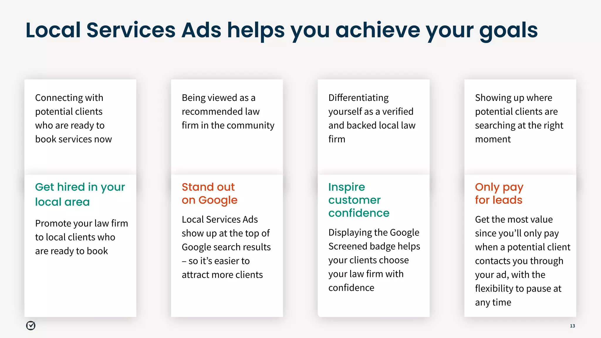 13
Local Services Ads helps you achieve your goals
Showing up where
potential clients are
searching at the right
moment
Connecting with
potential clients
who are ready to
book services now
Being viewed as a
recommended law
firm in the community
Diﬀerentiating
yourself as a verified
and backed local law
firm
Only pay
for leads
Get the most value
since youʼll only pay
when a potential client
contacts you through
your ad, with the
flexibility to pause at
any time
Get hired in your
local area
Promote your law firm
to local clients who
are ready to book
Stand out
on Google
Local Services Ads
show up at the top of
Google search results
– so itʼs easier to
attract more clients
Inspire
customer
confidence
Displaying the Google
Screened badge helps
your clients choose
your law firm with
confidence
 