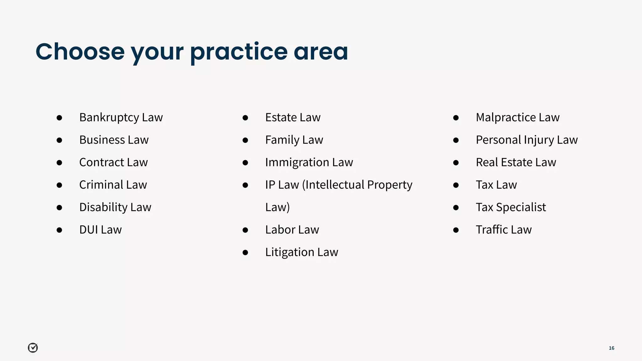 16
Choose your practice area
● Bankruptcy Law
● Business Law
● Contract Law
● Criminal Law
● Disability Law
● DUI Law
● Estate Law
● Family Law
● Immigration Law
● IP Law (Intellectual Property
Law)
● Labor Law
● Litigation Law
● Malpractice Law
● Personal Injury Law
● Real Estate Law
● Tax Law
● Tax Specialist
● Traﬀic Law
 