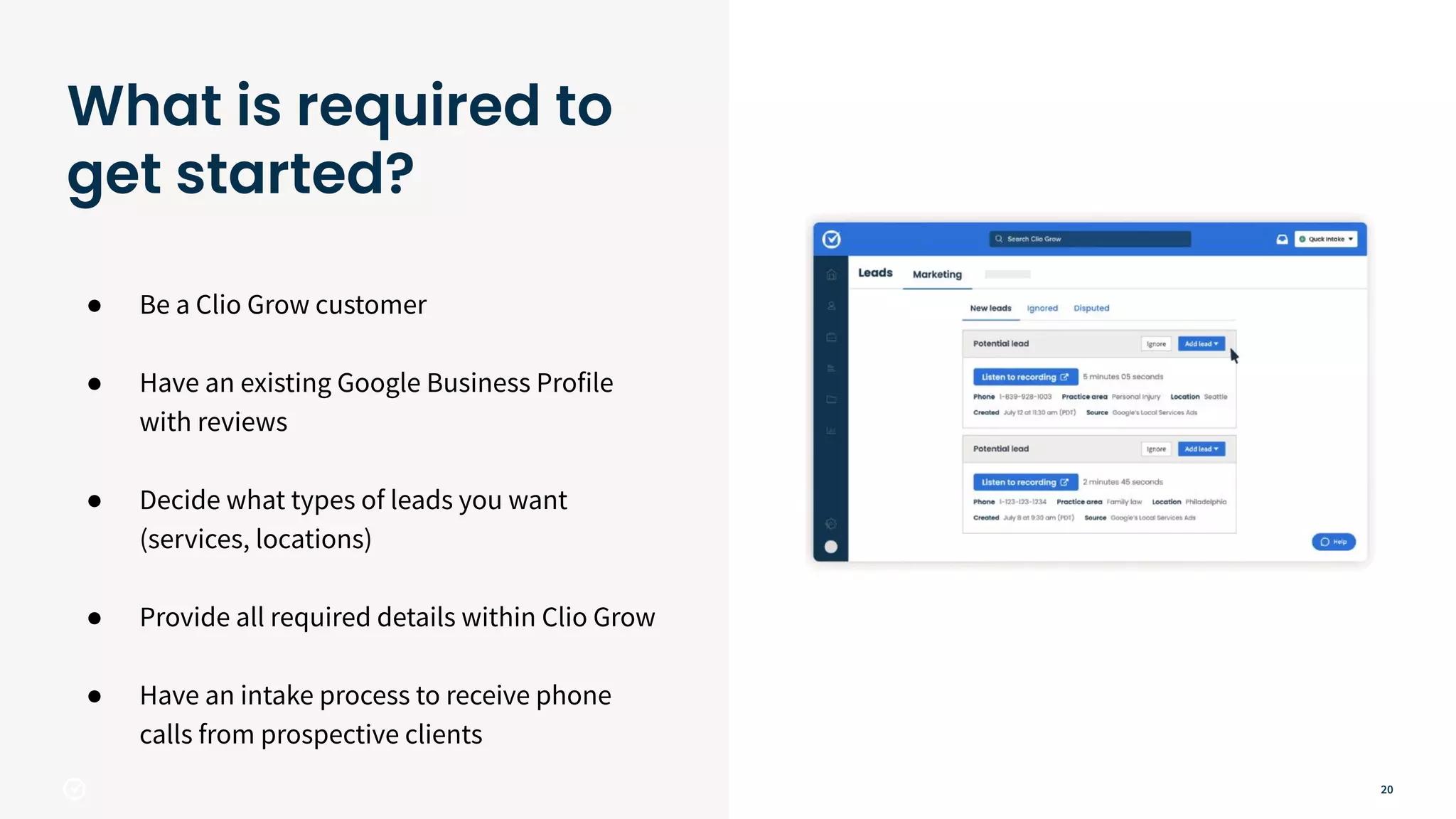 20
● Be a Clio Grow customer
● Have an existing Google Business Profile
with reviews
● Decide what types of leads you want
(services, locations)
● Provide all required details within Clio Grow
● Have an intake process to receive phone
calls from prospective clients
What is required to
get started?
 