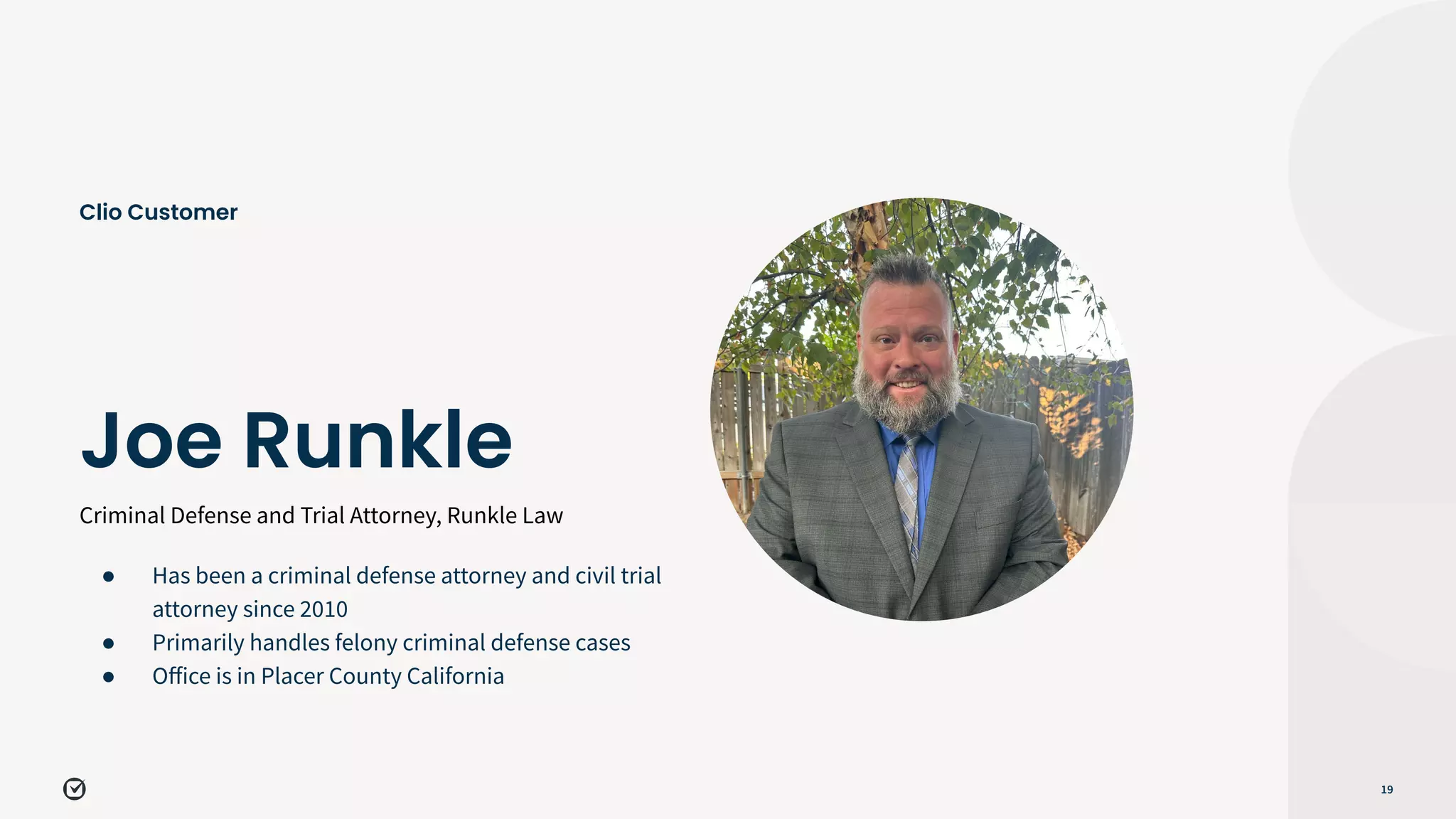Criminal Defense and Trial Attorney, Runkle Law
19
Joe Runkle
Clio Customer
● Has been a criminal defense attorney and civil trial
attorney since 2010
● Primarily handles felony criminal defense cases
● Oﬀice is in Placer County California
 