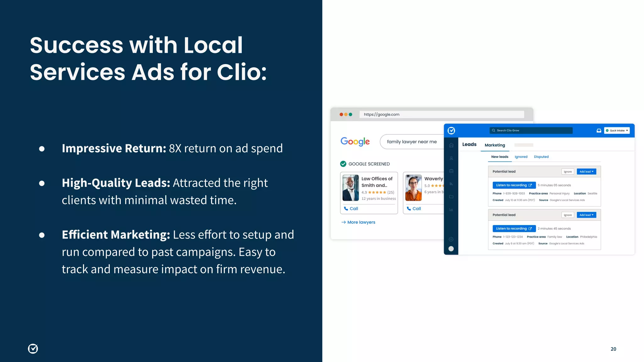 20
● Impressive Return: 8X return on ad spend
●
● High-Quality Leads: Attracted the right
clients with minimal wasted time.
●
● Eﬀicient Marketing: Less eﬀort to setup and
run compared to past campaigns. Easy to
track and measure impact on firm revenue.
Success with Local
Services Ads for Clio:
 