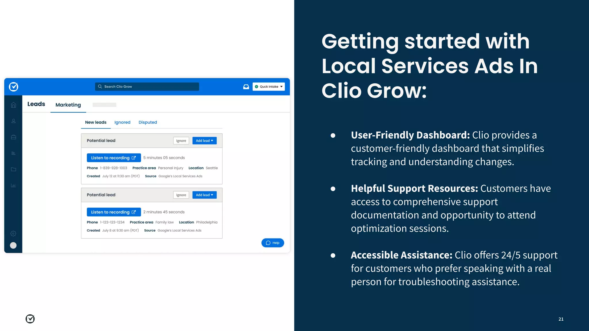21
● User-Friendly Dashboard: Clio provides a
customer-friendly dashboard that simplifies
tracking and understanding changes.
●
● Helpful Support Resources: Customers have
access to comprehensive support
documentation and opportunity to attend
optimization sessions.
●
● Accessible Assistance: Clio oﬀers 24/5 support
for customers who prefer speaking with a real
person for troubleshooting assistance.
Getting started with
Local Services Ads In
Clio Grow:
 