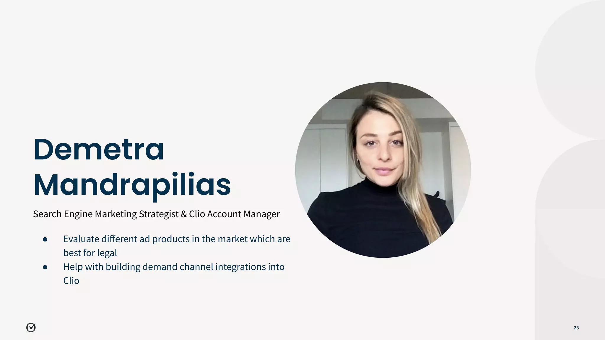 Search Engine Marketing Strategist & Clio Account Manager
23
Demetra
Mandrapilias
● Evaluate diﬀerent ad products in the market which are
best for legal
● Help with building demand channel integrations into
Clio
 