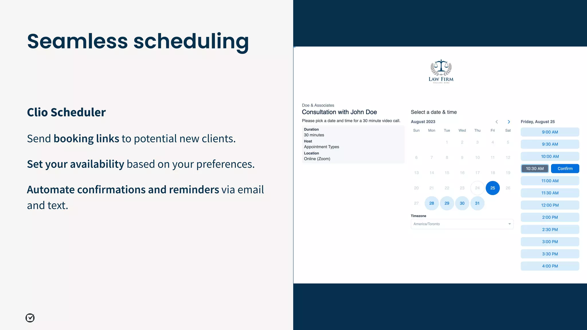 33
Clio Scheduler
Send booking links to potential new clients.
Set your availability based on your preferences.
Automate confirmations and reminders via email
and text.
Seamless scheduling
 