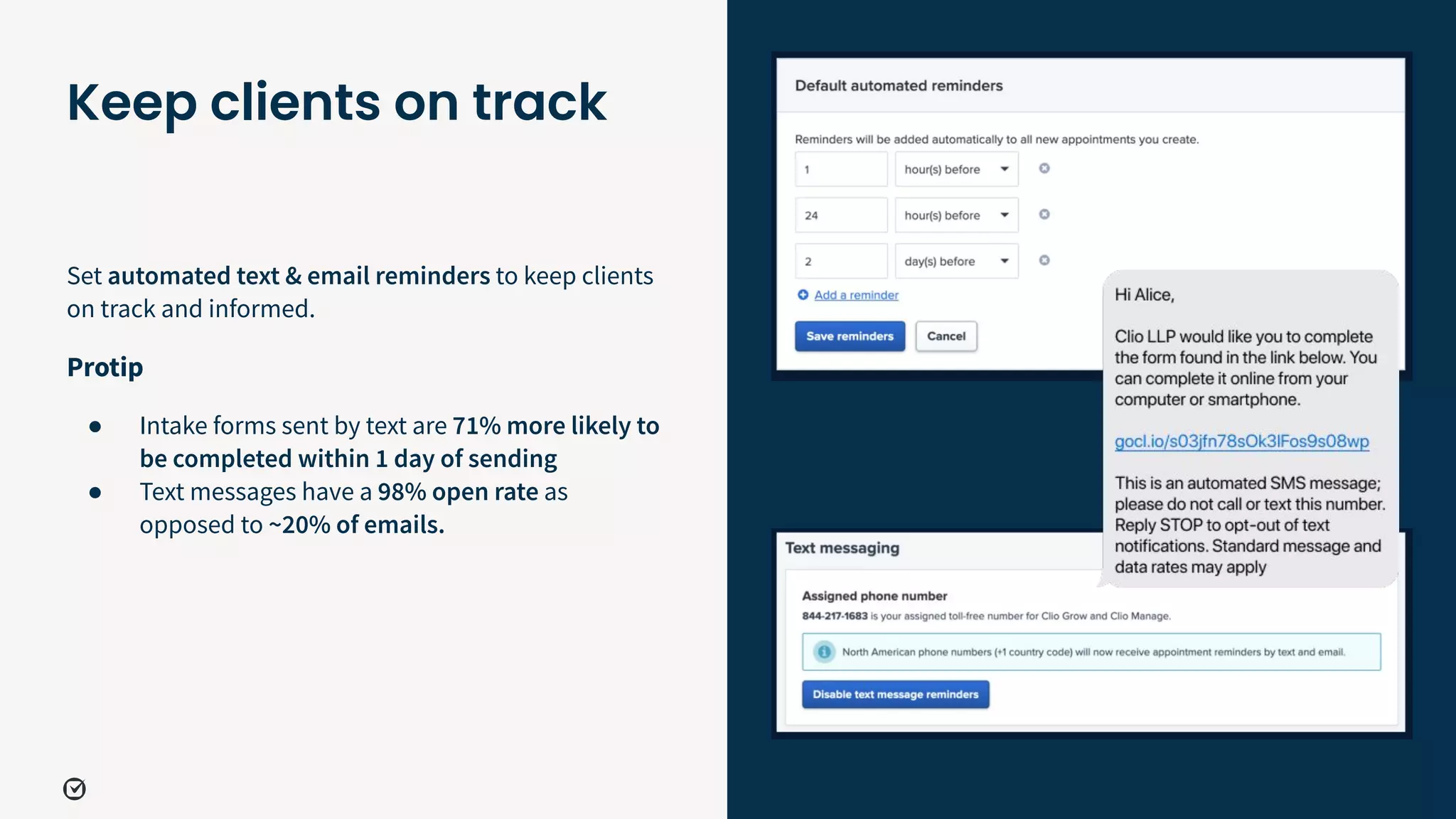 Set automated text & email reminders to keep clients
on track and informed.
Protip
● Intake forms sent by text are 71% more likely to
be completed within 1 day of sending
● Text messages have a 98% open rate as
opposed to ~20% of emails.
40
Keep clients on track
 