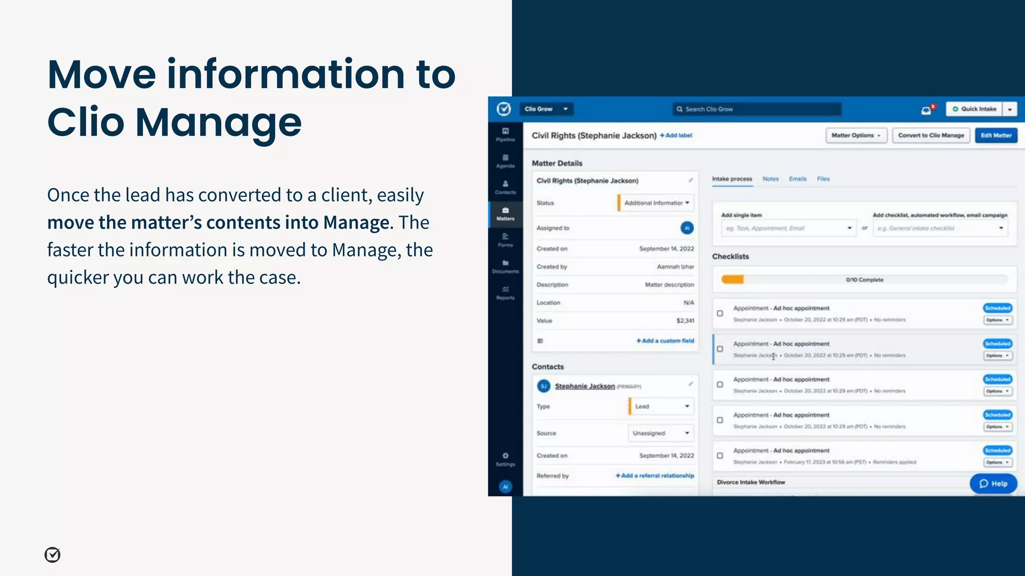 Move information to
Clio Manage
41
Once the lead has converted to a client, easily
move the matterʼs contents into Manage. The
faster the information is moved to Manage, the
quicker you can work the case.
 