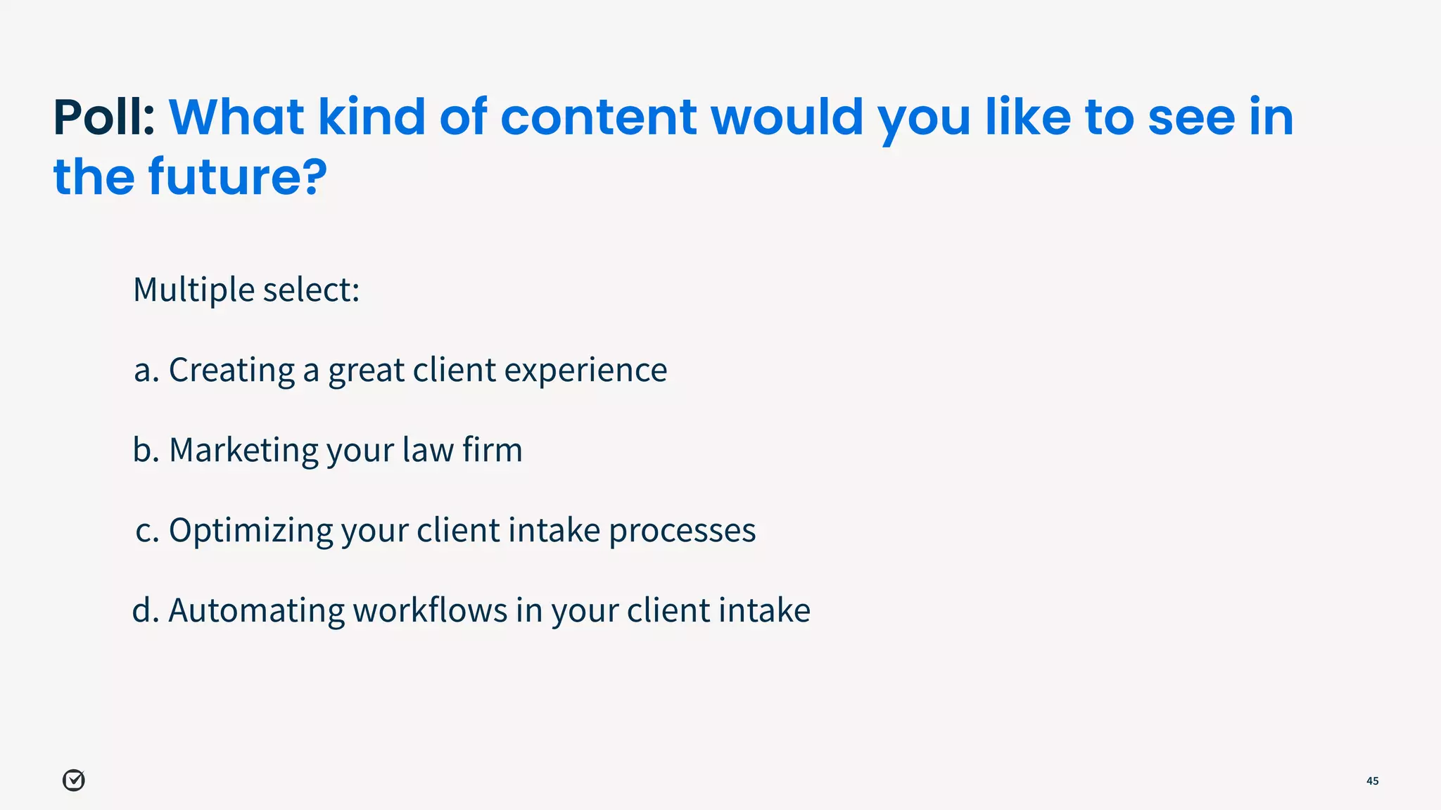 Poll: What kind of content would you like to see in
the future?
Multiple select:
a. Creating a great client experience
b. Marketing your law firm
c. Optimizing your client intake processes
d. Automating workflows in your client intake
45
 
