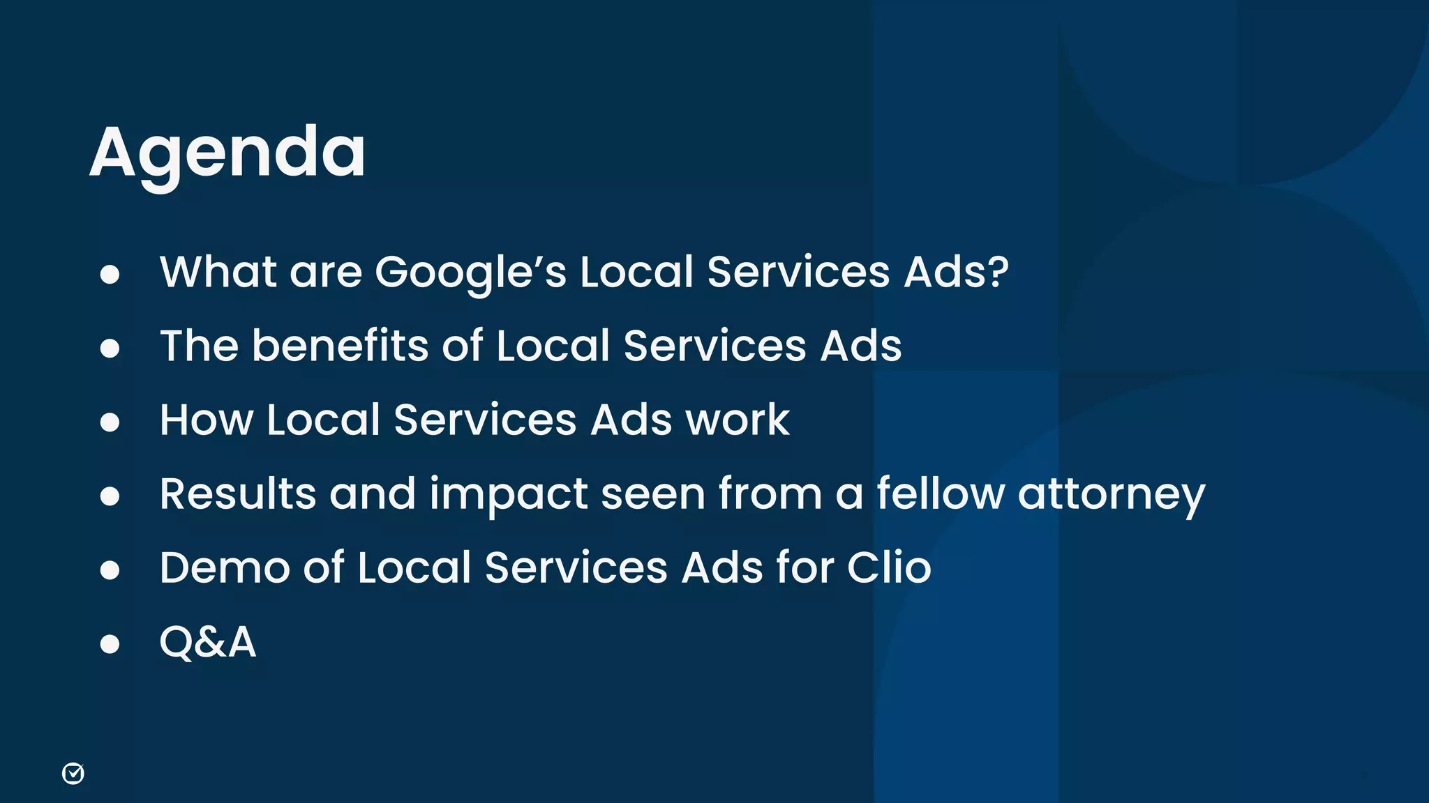 6
Agenda
● What are Google’s Local Services Ads?
● The benefits of Local Services Ads
● How Local Services Ads work
● Results and impact seen from a fellow attorney
● Demo of Local Services Ads for Clio
● Q&A
 