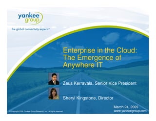 Enterprise in the Cloud:
                                                                 The Emergence of
                                                                 Anywhere IT

                                                                 Zeus Kerravala, Senior Vice President


                                                                 Sheryl Kingstone, Director

                                                                                              March 24, 2009
                                                                                              www.yankeegroup.com
© Copyright 2009. Yankee Group Research, Inc. All rights reserved.
 