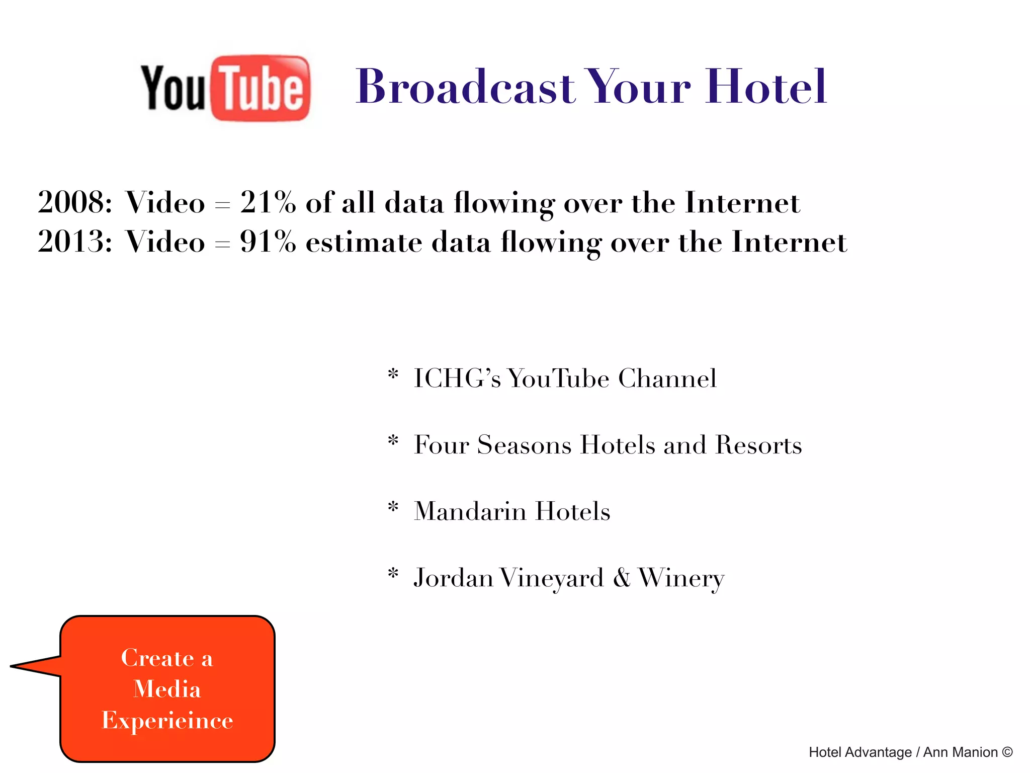 Broadcast Your Hotel

2008: Video = 21% of all data ﬂowing over the Internet
2013: Video = 91% estimate data ﬂowing over the Internet



                        * ICHG’s YouTube Channel

                        * Four Seasons Hotels and Resorts

                        * Mandarin Hotels

                        * Jordan Vineyard & Winery


     Create a
      Media
    Experieince
                                                            Hotel Advantage / Ann Manion ©
 
