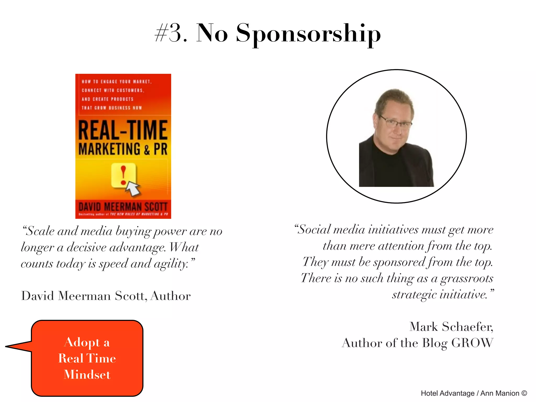 #3. No Sponsorship




“Scale and media buying power are no   “Social media initiatives must get more
longer a decisive advantage. What           than mere attention from the top. 
counts today is speed and agility.”      They must be sponsored from the top.
                                        There is no such thing as a grassroots
David Meerman Scott, Author                               strategic initiative.”

                                                            Mark Schaefer,
       Adopt a                                  Author of the Blog GROW
      Real Time
       Mindset
                                                                Hotel Advantage / Ann Manion ©
 