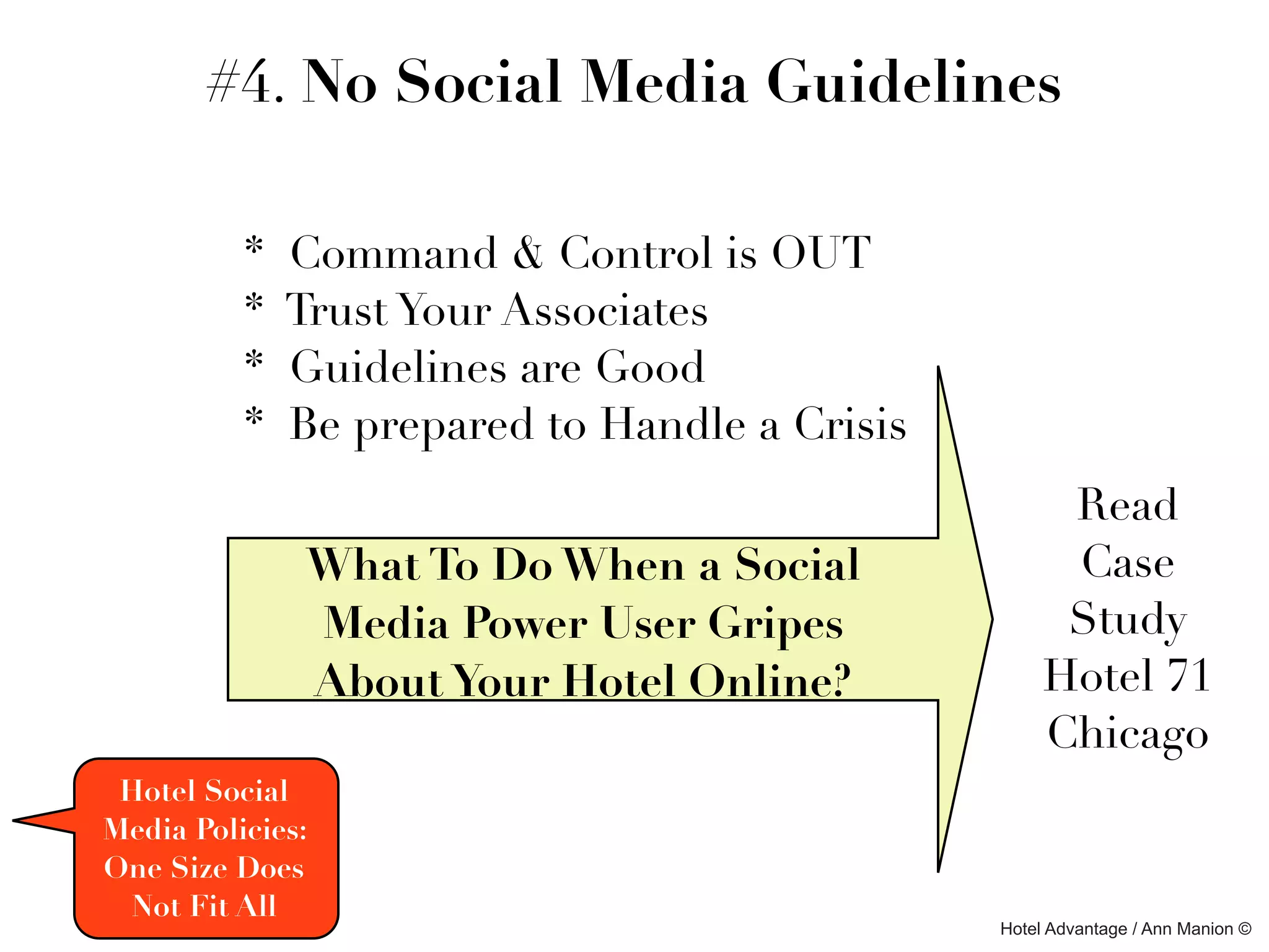 #4. No Social Media Guidelines

          *   Command & Control is OUT
          *   Trust Your Associates
          *   Guidelines are Good
          *   Be prepared to Handle a Crisis
                                                     Read
               What To Do When a Social              Case
               Media Power User Gripes               Study
               About Your Hotel Online?             Hotel 71
                                                    Chicago
 Hotel Social
Media Policies:
One Size Does
 Not Fit All
                                               Hotel Advantage / Ann Manion ©
 