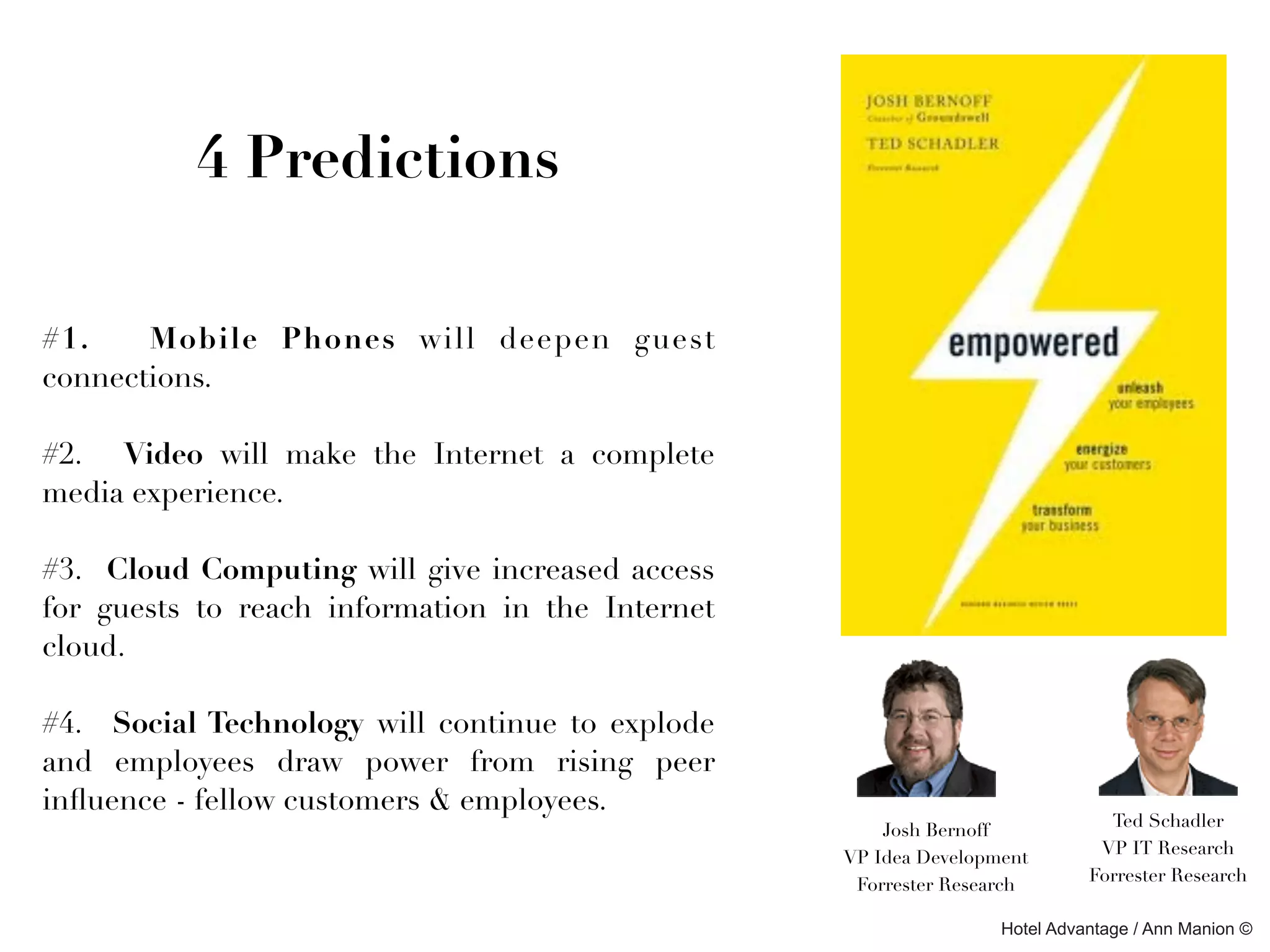 4 Predictions

#1.    Mobile Phones will deepen guest
connections.

#2. Video will make the Internet a complete
media experience.

#3. Cloud Computing will give increased access
for guests to reach information in the Internet
cloud.

#4. Social Technology will continue to explode
and employees draw power from rising peer
inﬂuence - fellow customers & employees.
                                                                              Ted Schadler
                                                      Josh Bernoff
                                                                             VP IT Research
                                                  VP Idea Development
                                                                            Forrester Research
                                                   Forrester Research

                                                                  Hotel Advantage / Ann Manion ©
 
