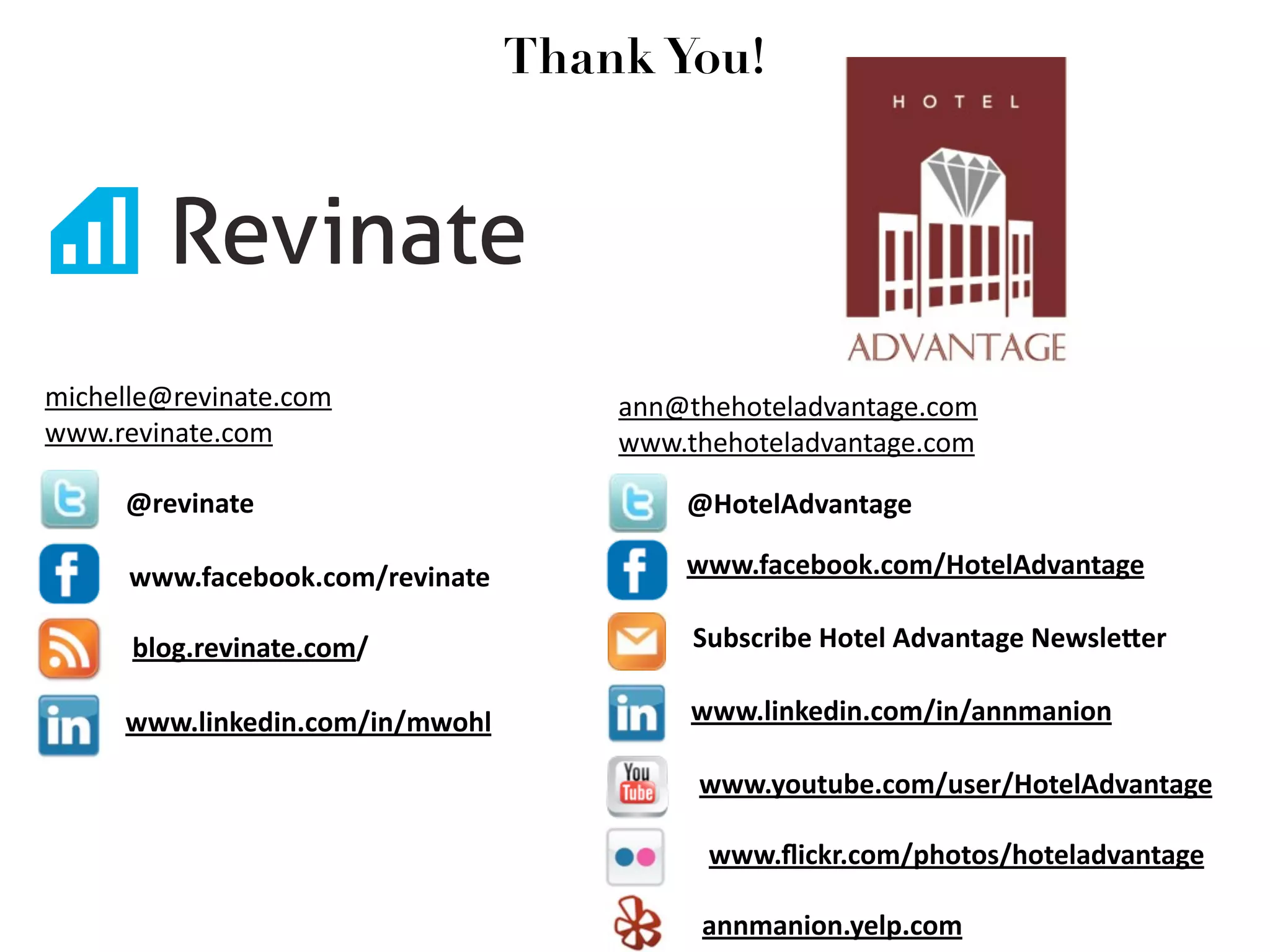 Thank You!




michelle@revinate.com                 ann@thehoteladvantage.com
www.revinate.com                      www.thehoteladvantage.com

     @revinate                            @HotelAdvantage

      www.facebook.com/revinate           www.facebook.com/HotelAdvantage

      blog.revinate.com/                   Subscribe Hotel Advantage Newsle=er

     www.linkedin.com/in/mwohl             www.linkedin.com/in/annmanion

                                           www.youtube.com/user/HotelAdvantage

                                            www.ﬂickr.com/photos/hoteladvantage

                                           annmanion.yelp.com
 