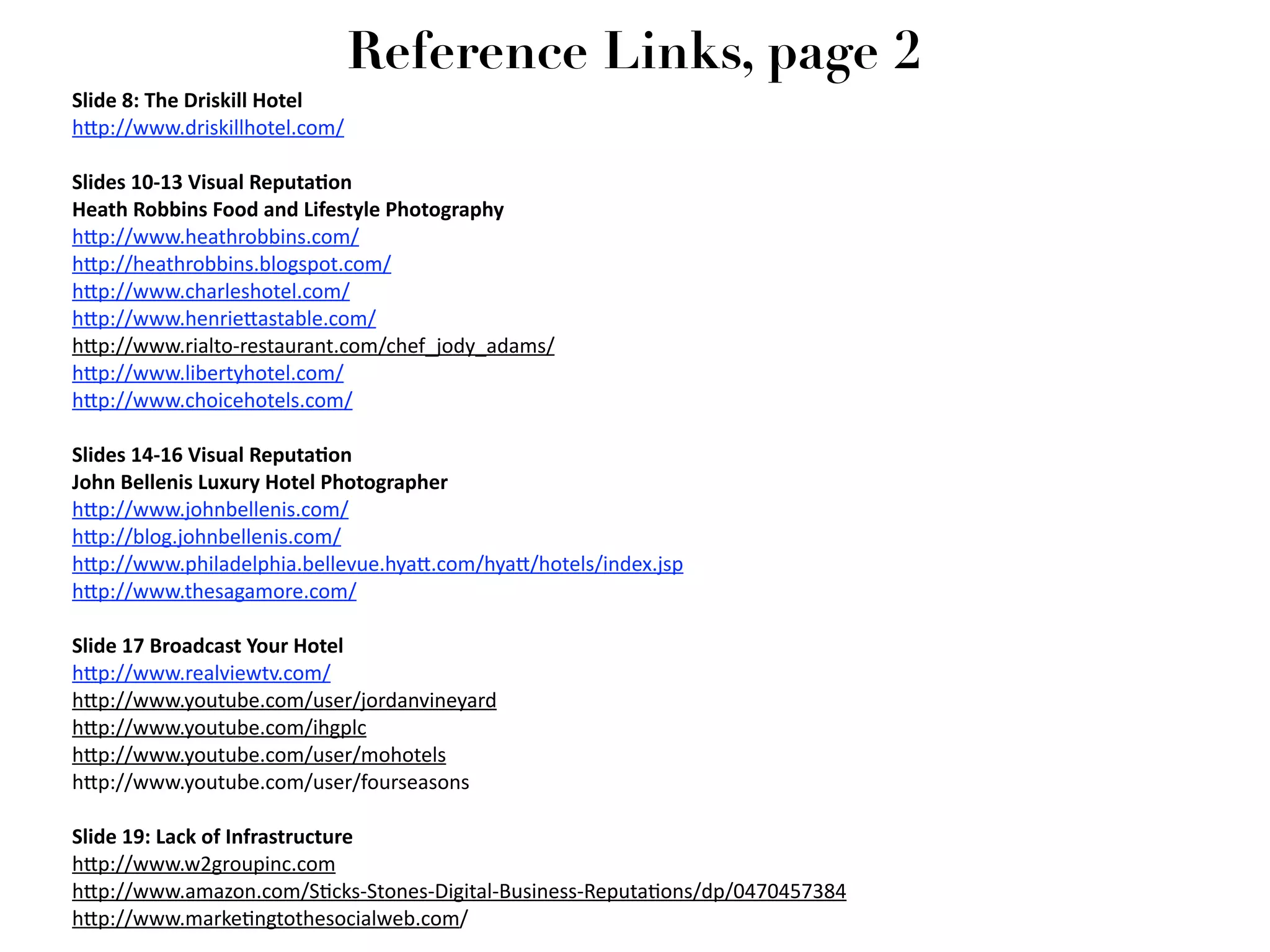Reference Links, page 2
Slide 8: The Driskill Hotel
h2p://www.driskillhotel.com/

Slides 10‐13 Visual ReputaGon
Heath Robbins Food and Lifestyle Photography
h2p://www.heathrobbins.com/
h2p://heathrobbins.blogspot.com/
h2p://www.charleshotel.com/
h2p://www.henrie2astable.com/
h2p://www.rialto‐restaurant.com/chef_jody_adams/
h2p://www.libertyhotel.com/
h2p://www.choicehotels.com/

Slides 14‐16 Visual ReputaGon
John Bellenis Luxury Hotel Photographer
h2p://www.johnbellenis.com/
h2p://blog.johnbellenis.com/
h2p://www.philadelphia.bellevue.hya2.com/hya2/hotels/index.jsp
h2p://www.thesagamore.com/ 

Slide 17 Broadcast Your Hotel
h2p://www.realviewtv.com/
h2p://www.youtube.com/user/jordanvineyard
h2p://www.youtube.com/ihgplc
h2p://www.youtube.com/user/mohotels
h2p://www.youtube.com/user/fourseasons

Slide 19: Lack of Infrastructure
h2p://www.w2groupinc.com
h2p://www.amazon.com/S7cks‐Stones‐Digital‐Business‐Reputa7ons/dp/0470457384
h2p://www.marke7ngtothesocialweb.com/
 