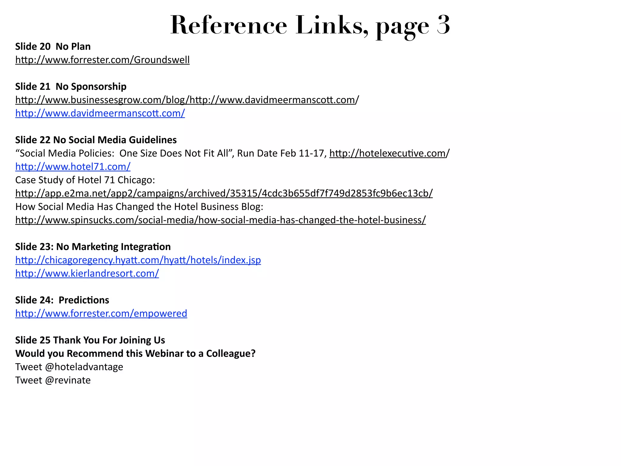 Reference Links, page 3
Slide 20  No Plan
h2p://www.forrester.com/Groundswell

Slide 21  No Sponsorship
h2p://www.businessesgrow.com/blog/h2p://www.davidmeermansco2.com/
h2p://www.davidmeermansco2.com/

Slide 22 No Social Media Guidelines
“Social Media Policies:  One Size Does Not Fit All”, Run Date Feb 11‐17, h2p://hotelexecu7ve.com/
h2p://www.hotel71.com/
Case Study of Hotel 71 Chicago:
h2p://app.e2ma.net/app2/campaigns/archived/35315/4cdc3b655df7f749d2853fc9b6ec13cb/ 
How Social Media Has Changed the Hotel Business Blog:
h2p://www.spinsucks.com/social‐media/how‐social‐media‐has‐changed‐the‐hotel‐business/

Slide 23: No MarkeGng IntegraGon
h2p://chicagoregency.hya2.com/hya2/hotels/index.jsp
h2p://www.kierlandresort.com/

Slide 24:  PredicGons
h2p://www.forrester.com/empowered

Slide 25 Thank You For Joining Us
Would you Recommend this Webinar to a Colleague?
Tweet @hoteladvantage
Tweet @revinate
 