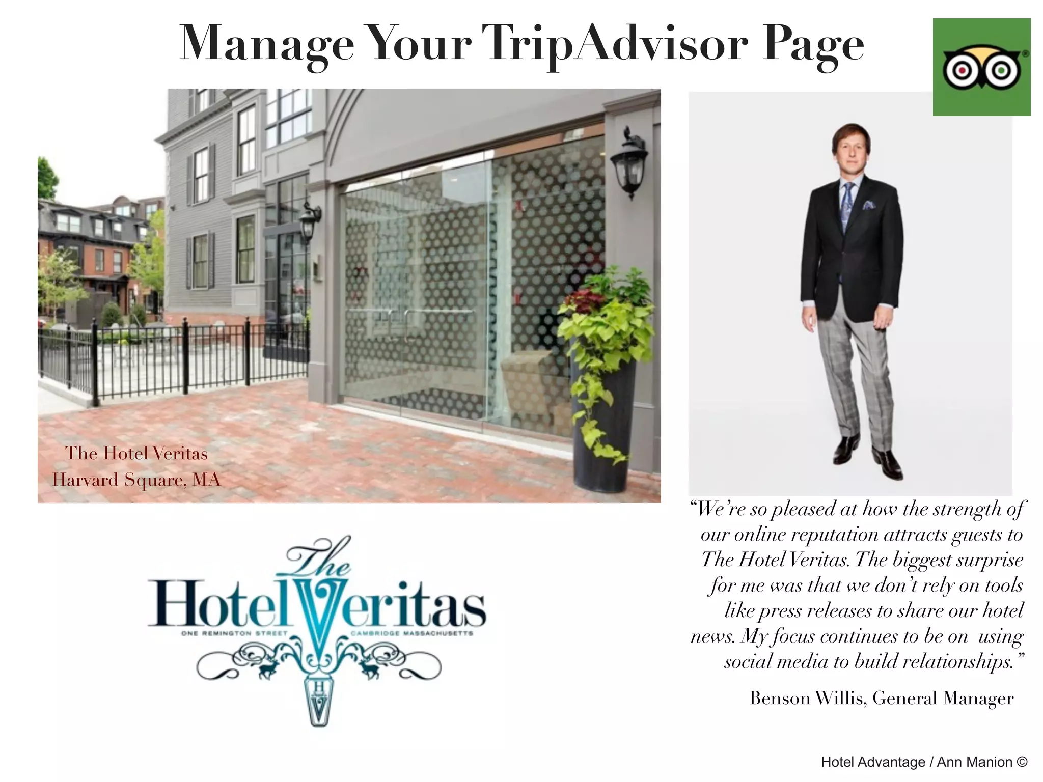Manage Your TripAdvisor Page




 The Hotel Veritas
Harvard Square, MA
                                 “We’re so pleased at how the strength of
                                  our online reputation attracts guests to
                                  The Hotel Veritas. The biggest surprise
                                   for me was that we don’t rely on tools
                                     like press releases to share our hotel
                                 news. My focus continues to be on using
                                     social media to build relationships.”
                                        Benson Willis, General Manager


                                                 Hotel Advantage / Ann Manion ©
 
