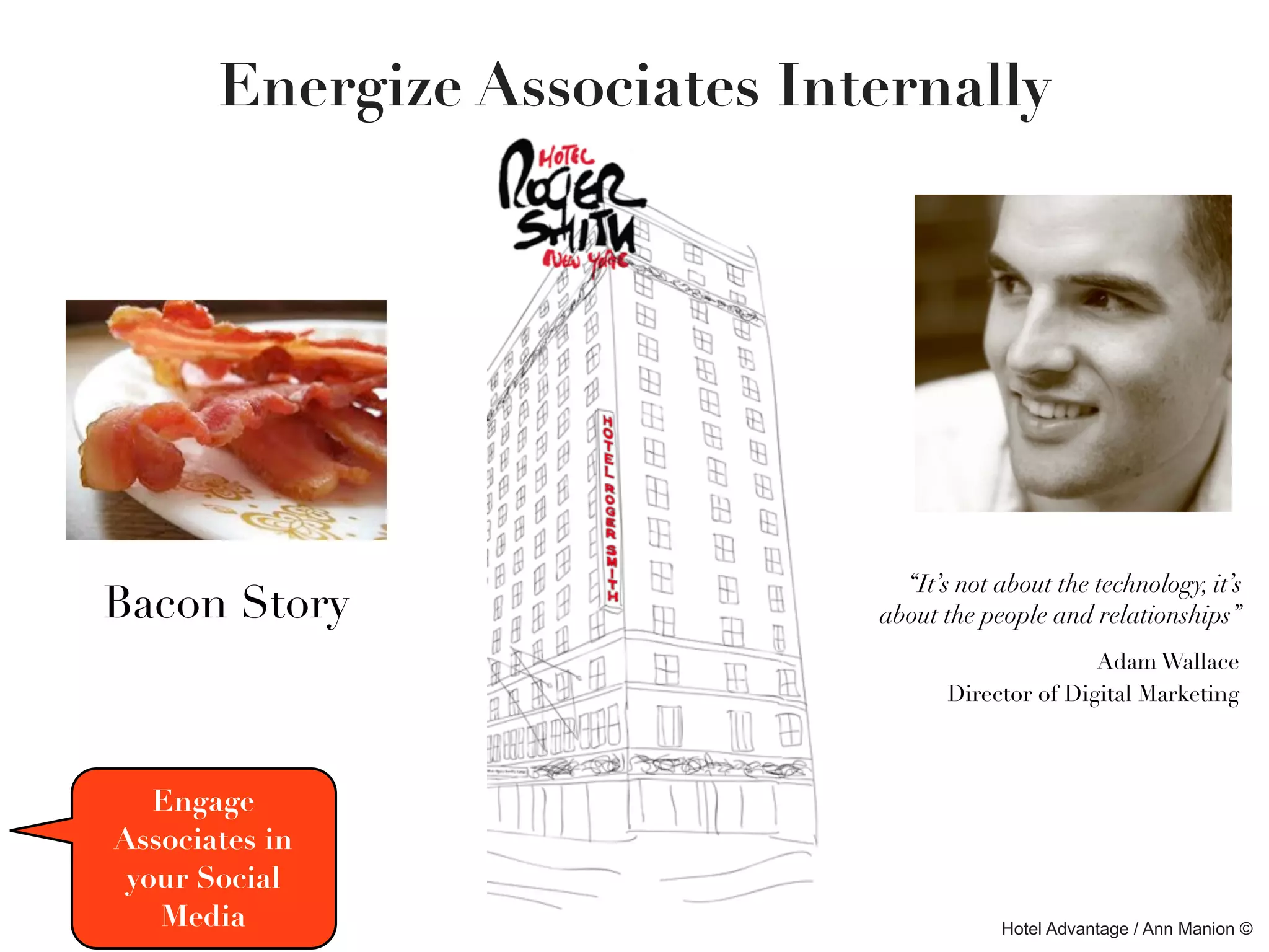 Energize Associates Internally




                                “It’s not about the technology, it’s
Bacon Story                   about the people and relationships”
                                                    Adam Wallace
                                     Director of Digital Marketing



   Engage
Associates in
 your Social
   Media                                  Hotel Advantage / Ann Manion ©
 