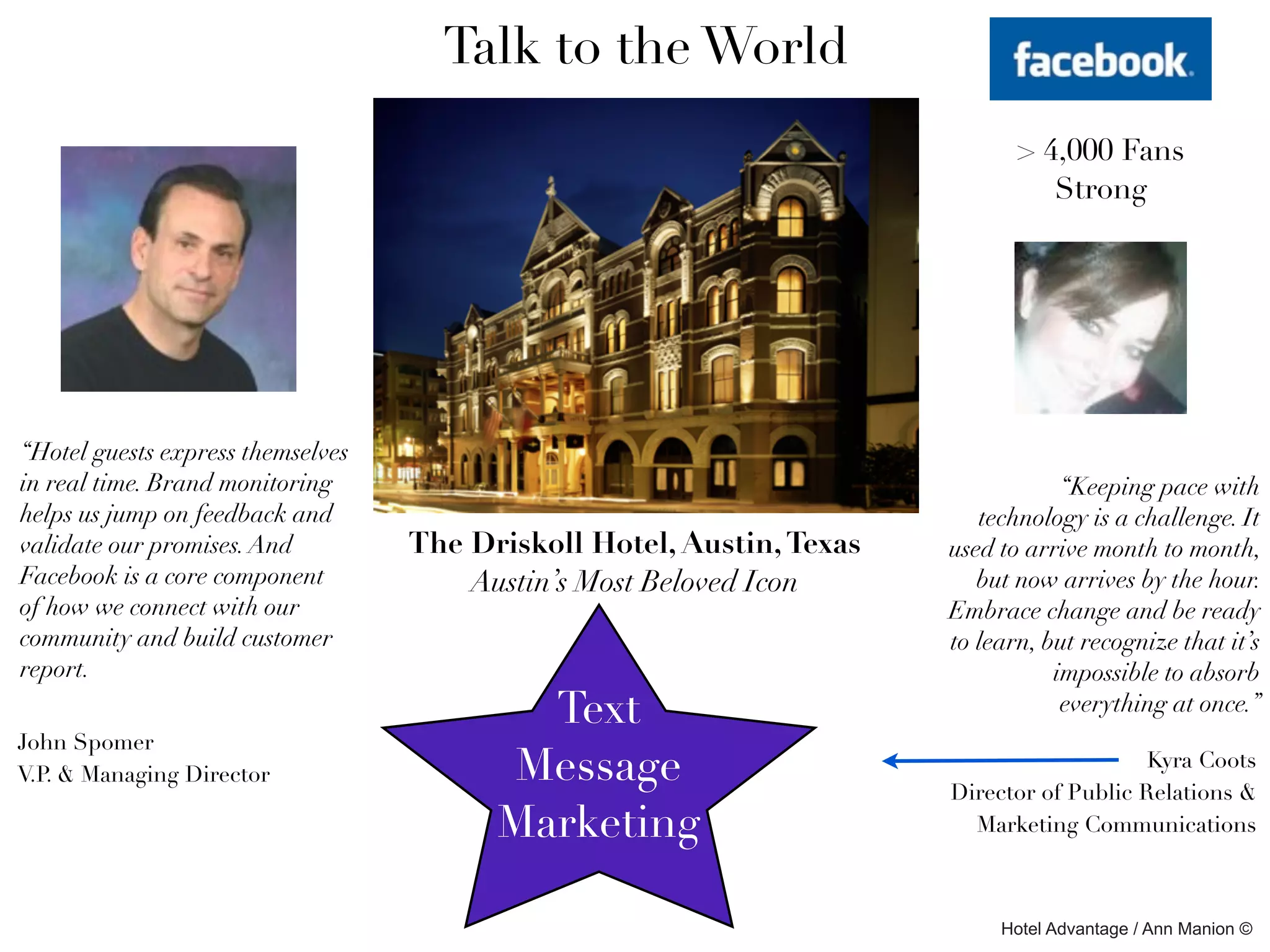 Talk to the World
                                                                              > 4,000 Fans
                                                                                 Strong




“Hotel guests express themselves
in real time. Brand monitoring                                                     “Keeping pace with
helps us jump on feedback and                                             technology is a challenge. It
validate our promises. And         The Driskoll Hotel, Austin, Texas   used to arrive month to month,
Facebook is a core component           Austin’s Most Beloved Icon         but now arrives by the hour.
of how we connect with our                                             Embrace change and be ready
community and build customer                                           to learn, but recognize that it’s
report.                                                                           impossible to absorb
                                           Text                                    everything at once.”
John Spomer
V.P. & Managing Director                 Message                                           Kyra Coots
                                                                       Director of Public Relations &
                                         Marketing                       Marketing Communications



                                                                            Hotel Advantage / Ann Manion ©
 