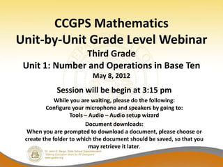 CCGPS Mathematics
Unit-by-Unit Grade Level Webinar
               Third Grade
 Unit 1: Number and Operations in Base Ten
                          May 8, 2012
             Session will be begin at 3:15 pm
             While you are waiting, please do the following:
         Configure your microphone and speakers by going to:
                   Tools – Audio – Audio setup wizard
                         Document downloads:
  When you are prompted to download a document, please choose or
 create the folder to which the document should be saved, so that you
                           may retrieve it later.
 