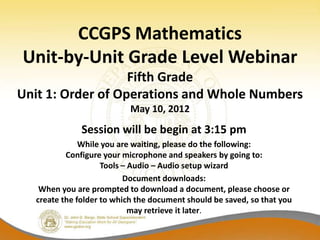 CCGPS Mathematics
Unit-by-Unit Grade Level Webinar
                   Fifth Grade
Unit 1: Order of Operations and Whole Numbers
                           May 10, 2012
              Session will be begin at 3:15 pm
              While you are waiting, please do the following:
          Configure your microphone and speakers by going to:
                    Tools – Audio – Audio setup wizard
                          Document downloads:
   When you are prompted to download a document, please choose or
  create the folder to which the document should be saved, so that you
                            may retrieve it later.
 