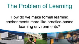 The Problem of Learning
  How do we make formal learning
environments more like practice-based
       learning& environments?
          learning spaces

             a palette of spaces
 