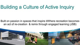 Building a Culture of Active Inquiry

Built on passion in spaces that inspire itWhere recreation becomes
  an act of re-creation & remix through engaged learning (JSB)
 