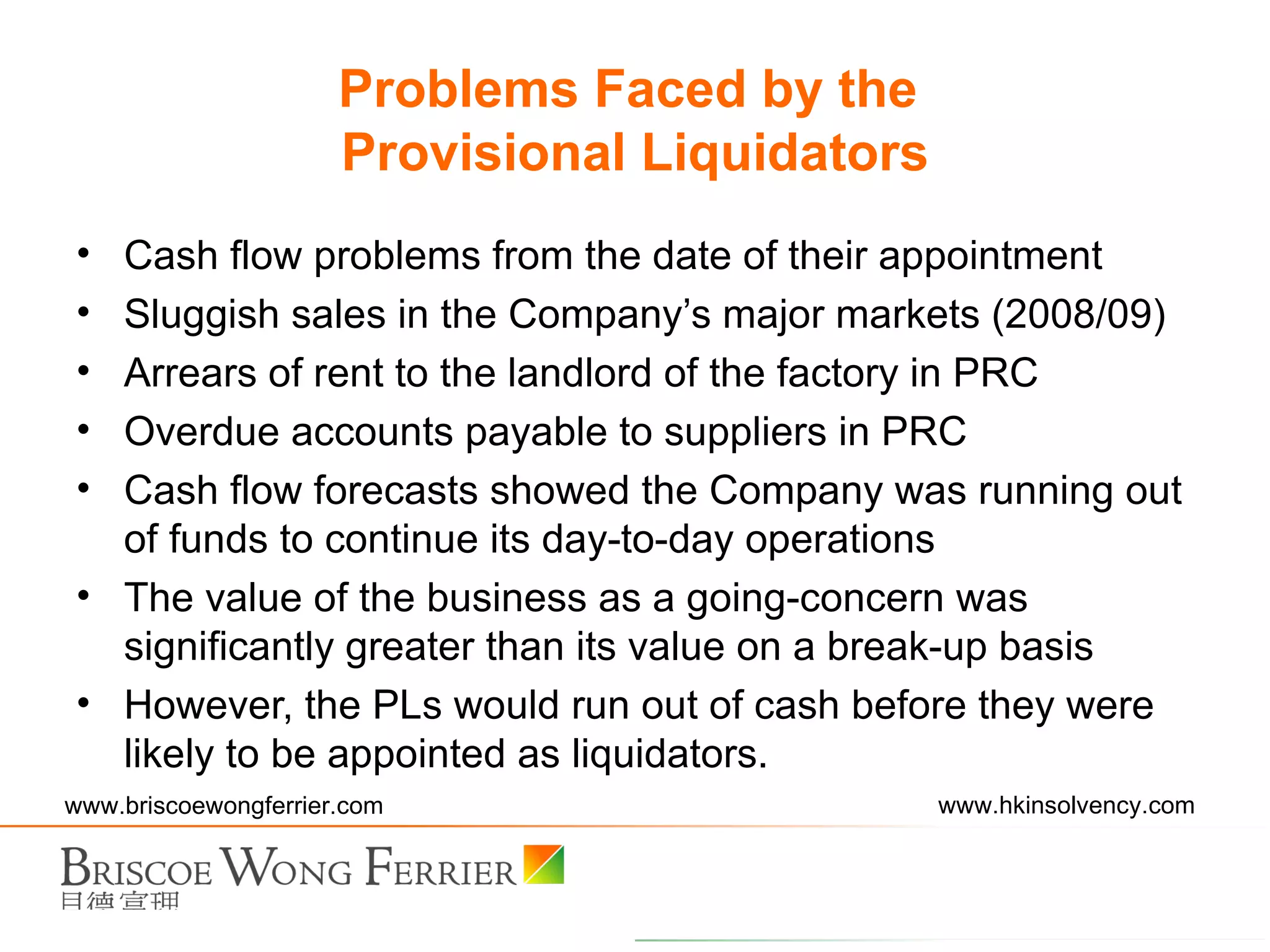 Cash flow problems from the date of their appointment Sluggish sales in the Company’s major markets (2008/09) Arrears of rent to the landlord of the factory in PRC Overdue accounts payable to suppliers in PRC Cash flow forecasts showed the Company was running out of funds to continue its day-to-day operations The value of the business as a going-concern was significantly greater than its value on a break-up basis However, the PLs would run out of cash before they were likely to be appointed as liquidators. Problems Faced by the  Provisional Liquidators 