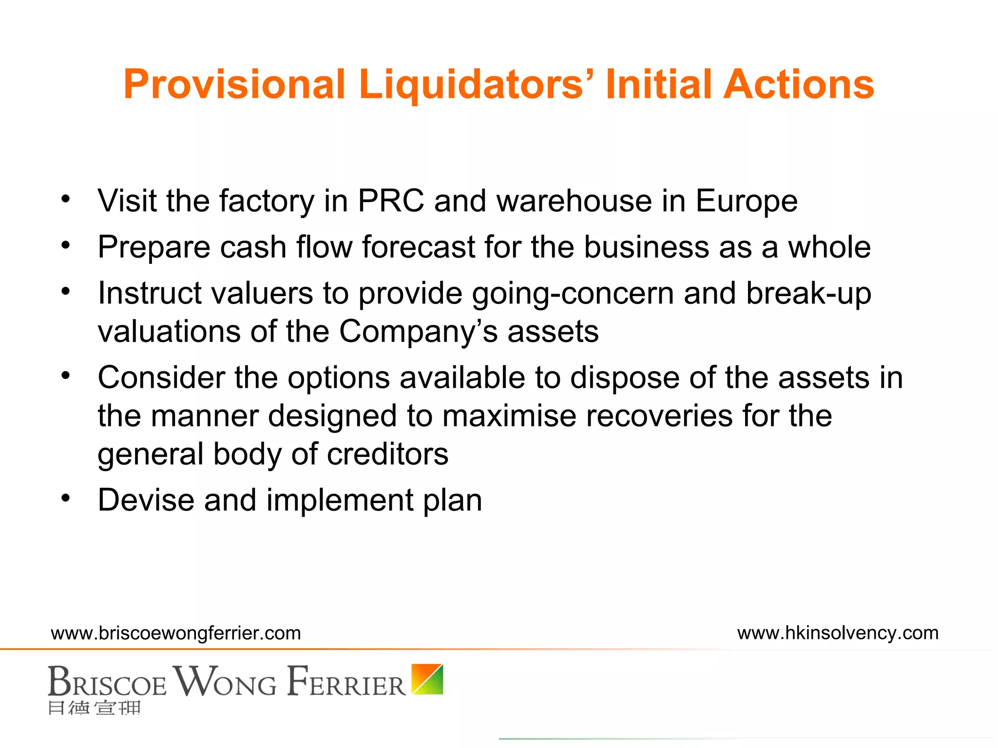 Visit the factory in PRC and warehouse in Europe Prepare cash flow forecast for the business as a whole Instruct valuers to provide going-concern and break-up valuations of the Company’s assets Consider the options available to dispose of the assets in the manner designed to maximise recoveries for the general body of creditors Devise and implement plan  Provisional Liquidators’ Initial Actions 