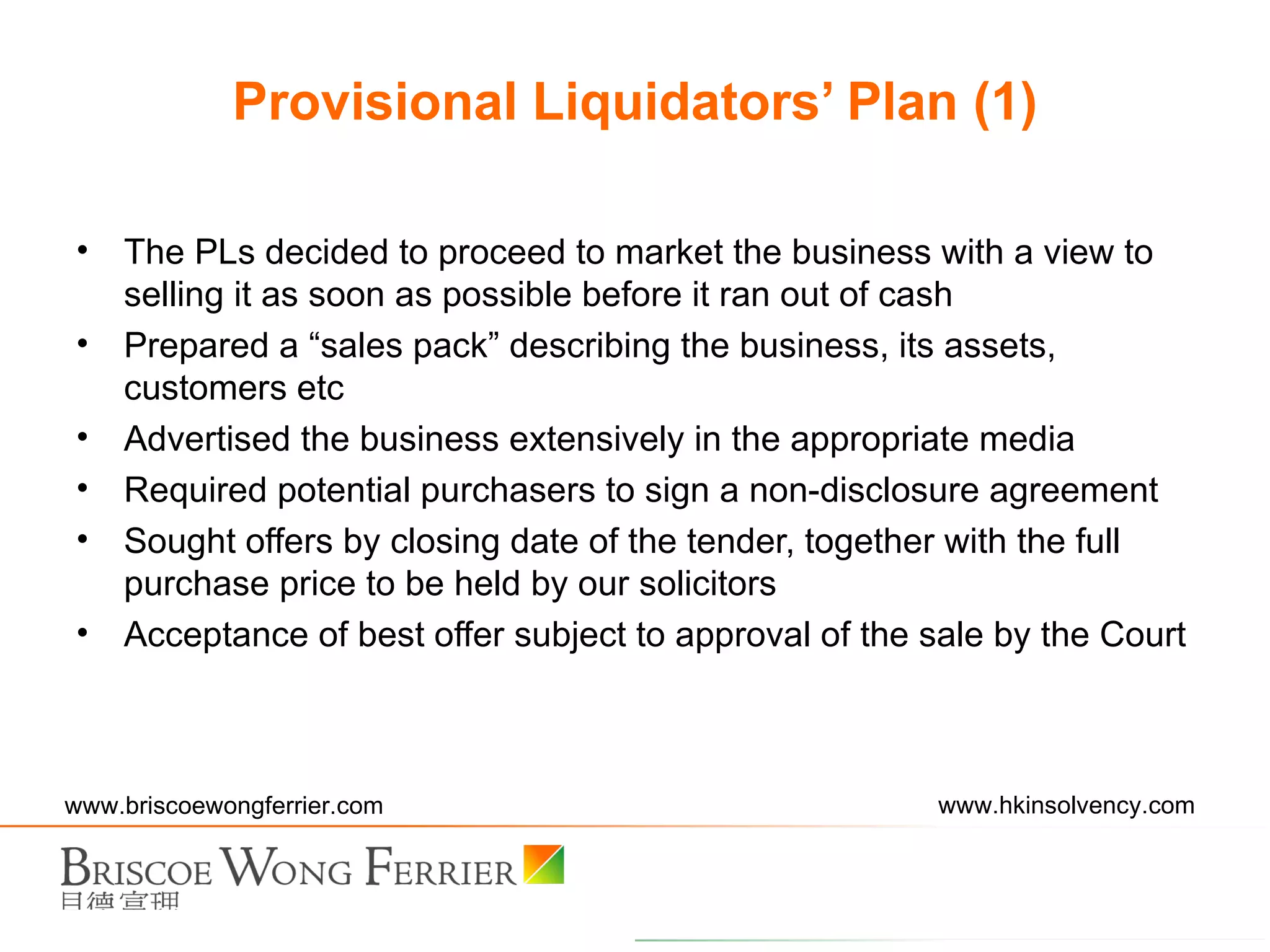 The PLs decided to proceed to market the business with a view to selling it as soon as possible before it ran out of cash Prepared a “sales pack” describing the business, its assets, customers etc Advertised the business extensively in the appropriate media Required potential purchasers to sign a non-disclosure agreement Sought offers by closing date of the tender, together with the full purchase price to be held by our solicitors Acceptance of best offer subject to approval of the sale by the Court Provisional Liquidators’ Plan (1) 