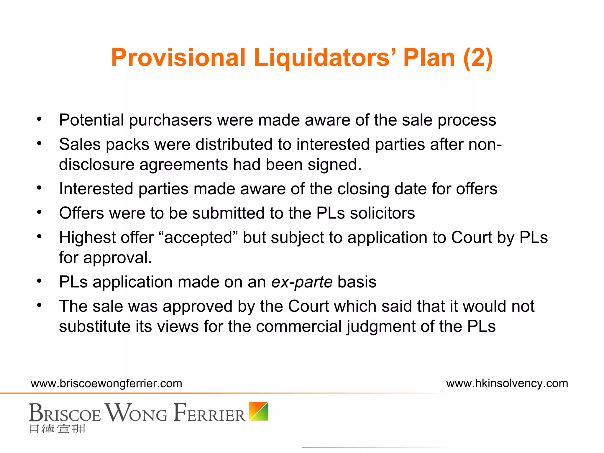 Potential purchasers were made aware of the sale process Sales packs were distributed to interested parties after non-disclosure agreements had been signed. Interested parties made aware of the closing date for offers Offers were to be submitted to the PLs solicitors  Highest offer “accepted” but subject to application to Court by PLs for approval. PLs application made on an  ex-parte  basis The sale was approved by the Court which said that it would not substitute its views for the commercial judgment of the PLs Provisional Liquidators’ Plan (2) 
