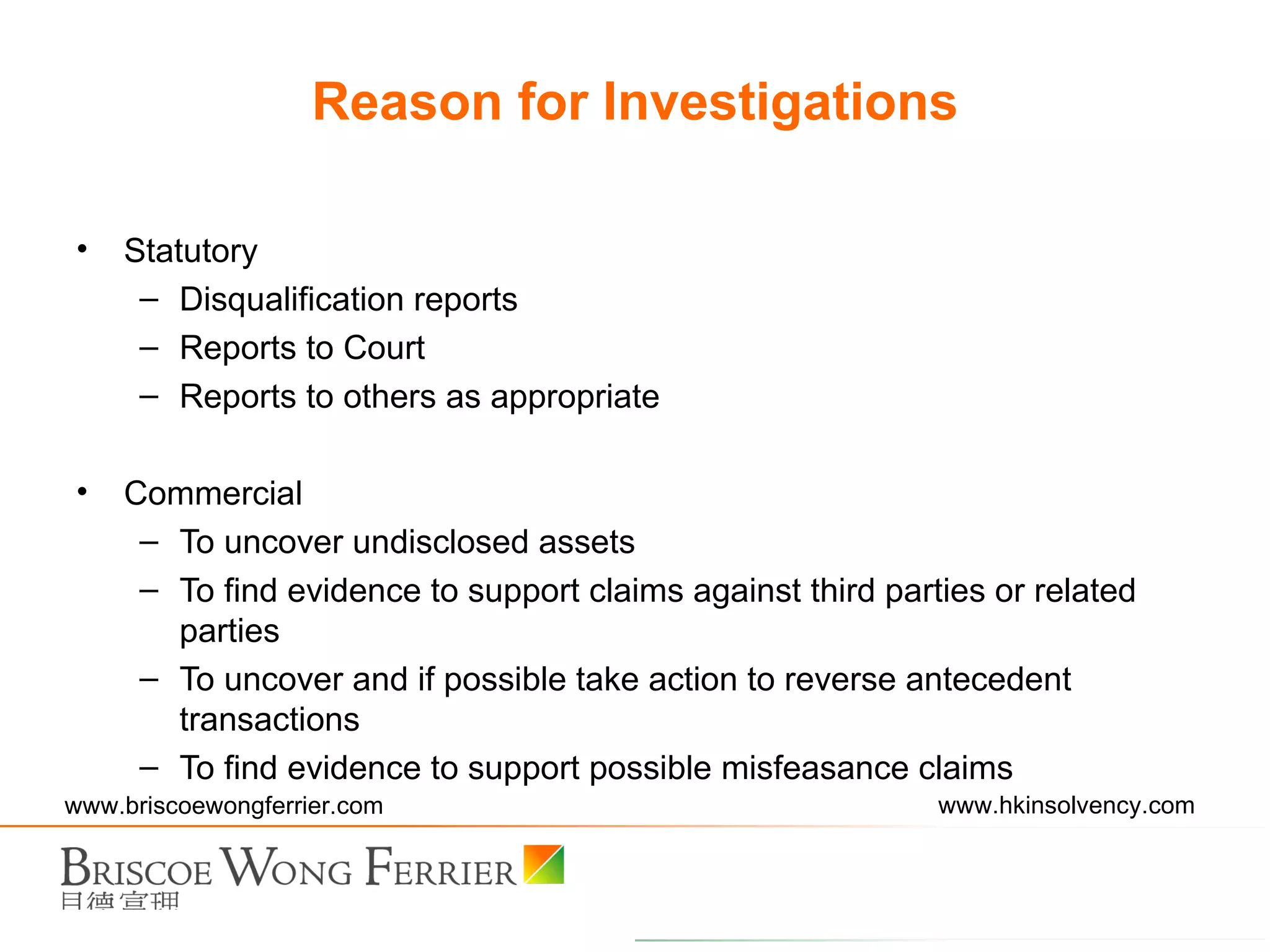 Statutory Disqualification reports Reports to Court Reports to others as appropriate Commercial To uncover undisclosed assets To find evidence to support claims against third parties or related parties To uncover and if possible take action to reverse antecedent transactions To find evidence to support possible misfeasance claims Reason for Investigations 