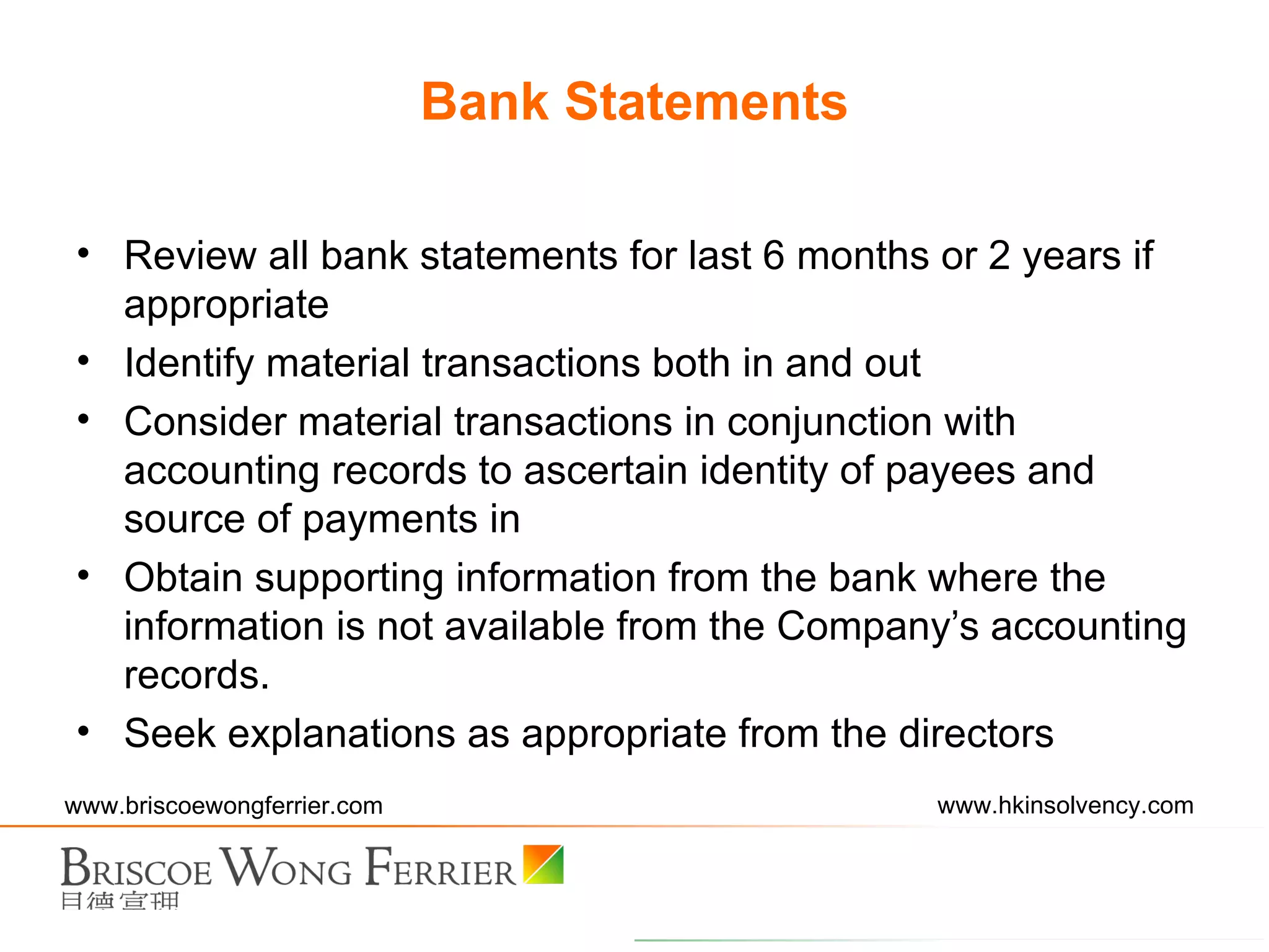 Review all bank statements for last 6 months or 2 years if appropriate Identify material transactions both in and out Consider material transactions in conjunction with accounting records to ascertain identity of payees and source of payments in Obtain supporting information from the bank where the information is not available from the Company’s accounting records. Seek explanations as appropriate from the directors Bank Statements 