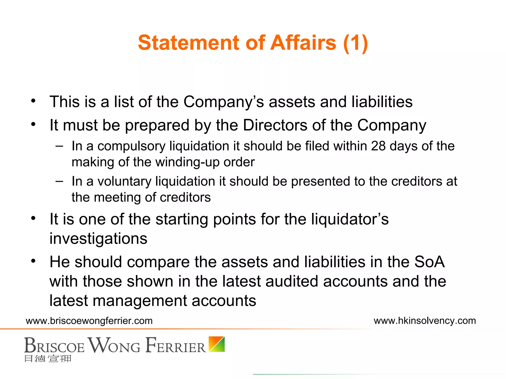This is a list of the Company’s assets and liabilities It must be prepared by the Directors of the Company In a compulsory liquidation it should be filed within 28 days of the making of the winding-up order In a voluntary liquidation it should be presented to the creditors at the meeting of creditors It is one of the starting points for the liquidator’s investigations He should compare the assets and liabilities in the SoA with those shown in the latest audited accounts and the latest management accounts Statement of Affairs (1) 