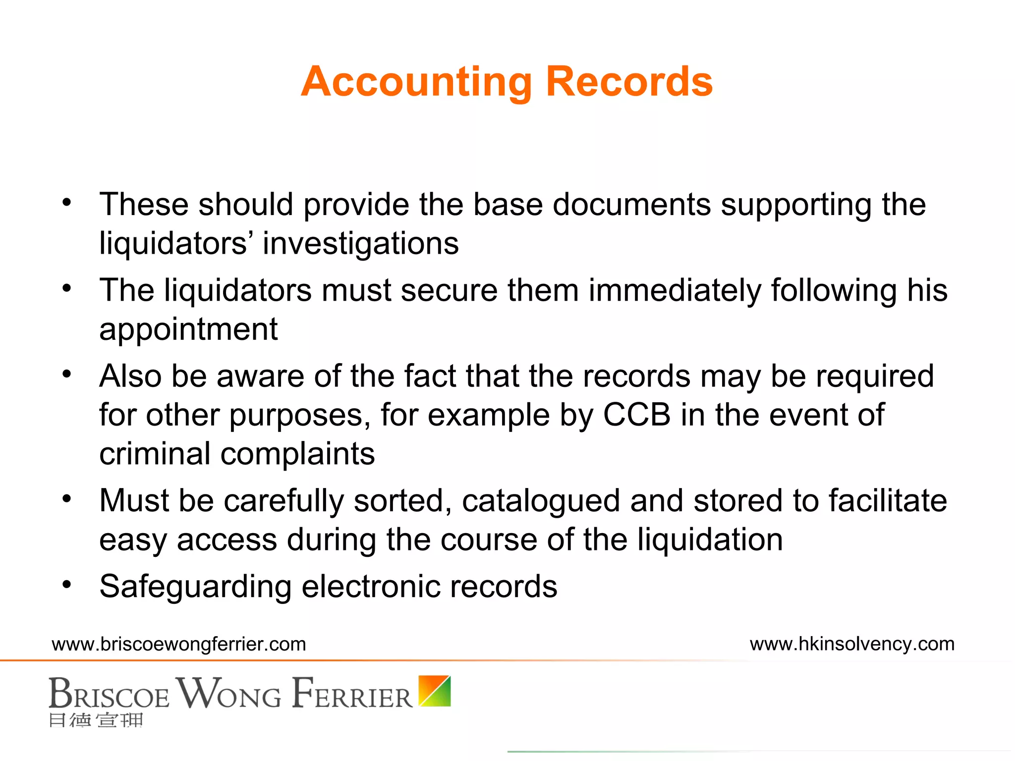 These should provide the base documents supporting the liquidators’ investigations The liquidators must secure them immediately following his appointment Also be aware of the fact that the records may be required for other purposes, for example by CCB in the event of criminal complaints Must be carefully sorted, catalogued and stored to facilitate easy access during the course of the liquidation Safeguarding electronic records Accounting Records 