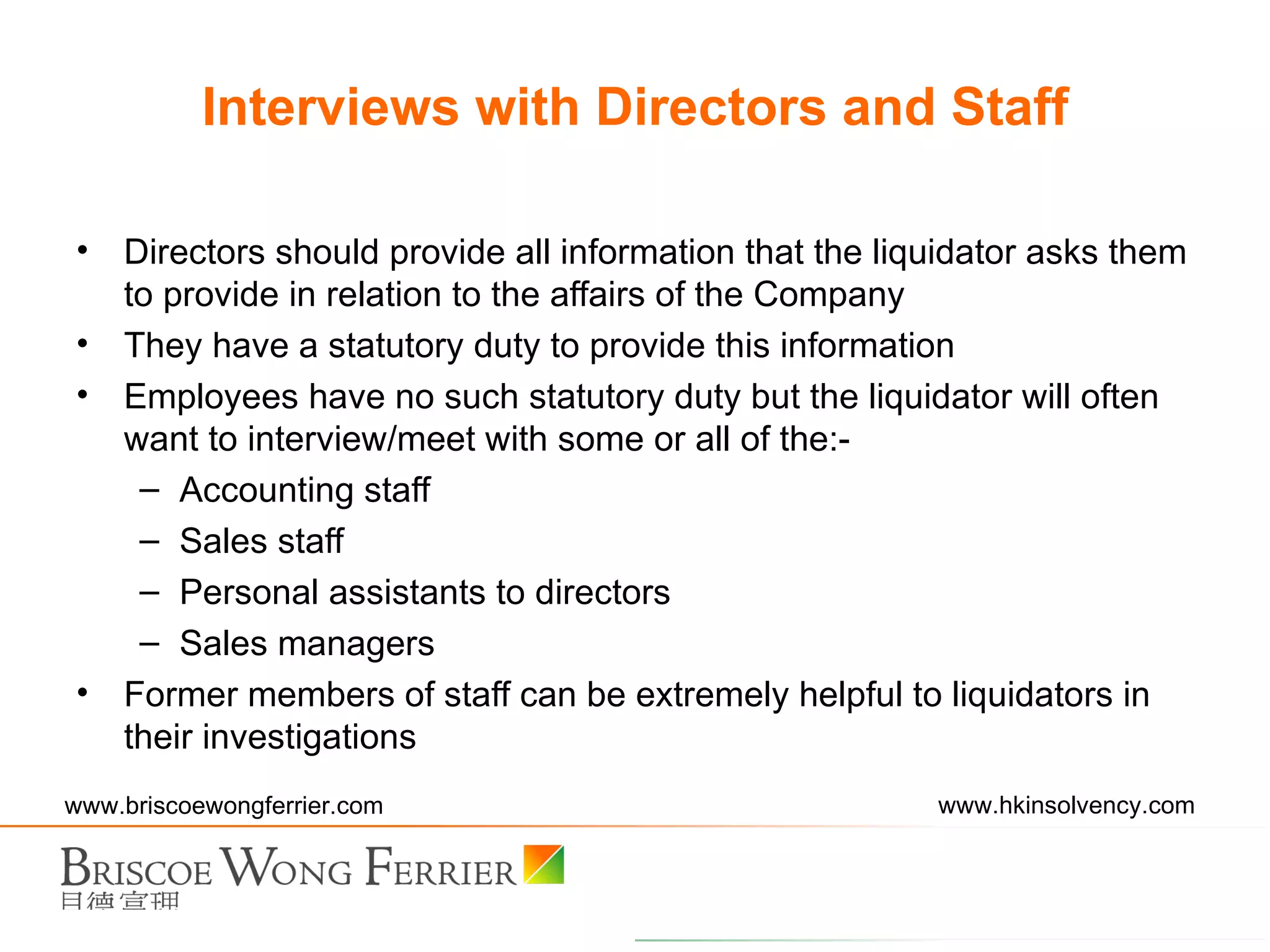 Directors should provide all information that the liquidator asks them to provide in relation to the affairs of the Company They have a statutory duty to provide this information Employees have no such statutory duty but the liquidator will often want to interview/meet with some or all of the:- Accounting staff Sales staff Personal assistants to directors Sales managers Former members of staff can be extremely helpful to liquidators in their investigations Interviews with Directors and Staff 