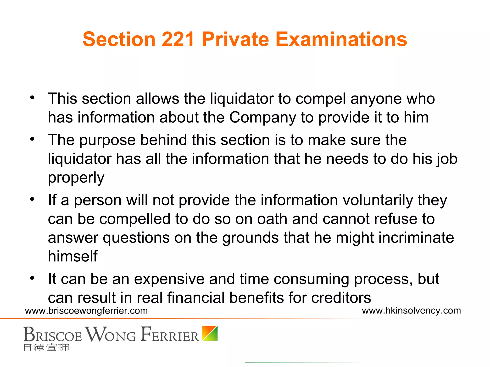This section allows the liquidator to compel anyone who has information about the Company to provide it to him The purpose behind this section is to make sure the liquidator has all the information that he needs to do his job properly If a person will not provide the information voluntarily they can be compelled to do so on oath and cannot refuse to answer questions on the grounds that he might incriminate himself It can be an expensive and time consuming process, but can result in real financial benefits for creditors Section 221 Private Examinations 