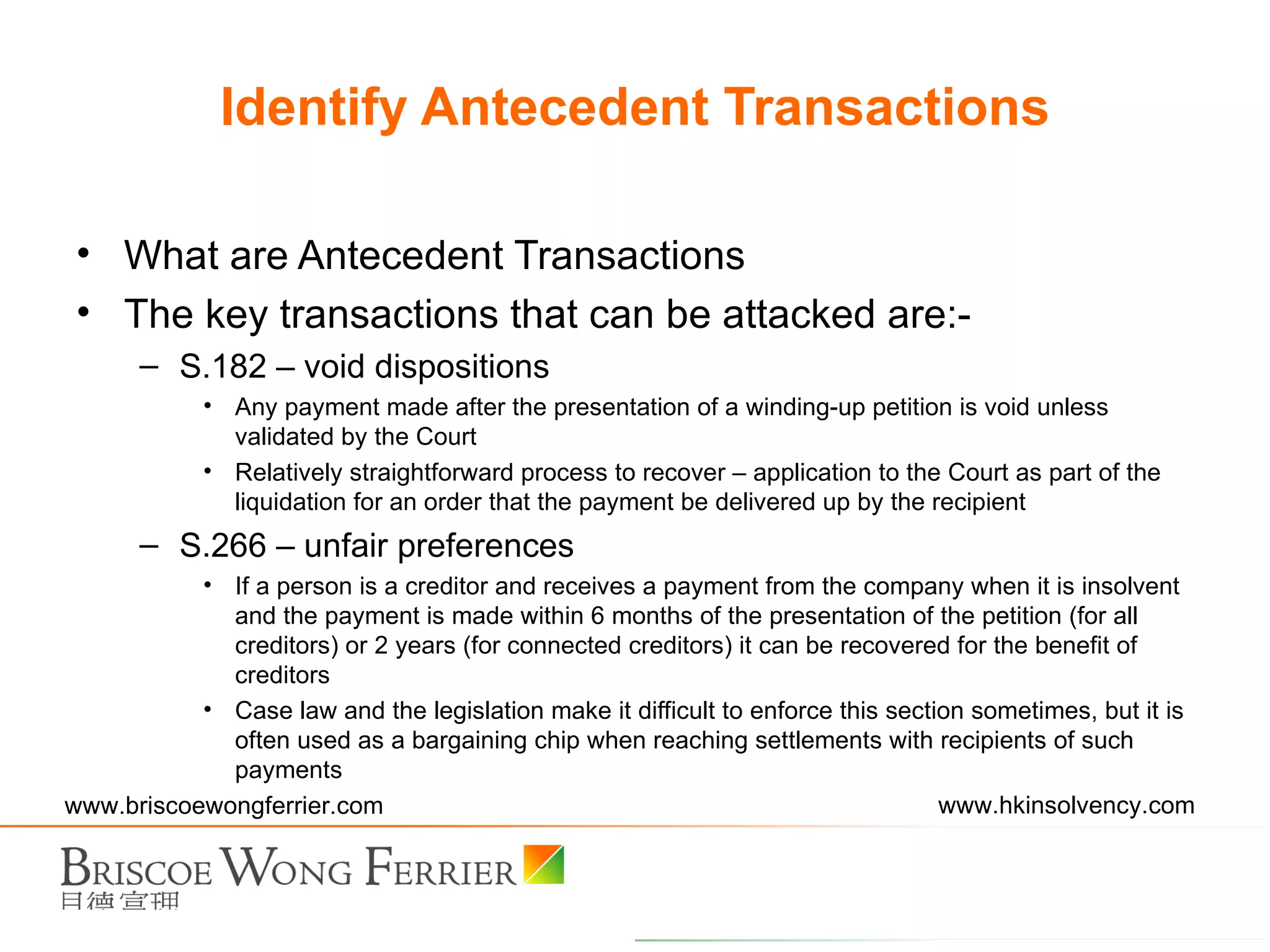 What are Antecedent Transactions The key transactions that can be attacked are:- S.182 – void dispositions Any payment made after the presentation of a winding-up petition is void unless validated by the Court Relatively straightforward process to recover – application to the Court as part of the liquidation for an order that the payment be delivered up by the recipient S.266 – unfair preferences If a person is a creditor and receives a payment from the company when it is insolvent and the payment is made within 6 months of the presentation of the petition (for all creditors) or 2 years (for connected creditors) it can be recovered for the benefit of creditors Case law and the legislation make it difficult to enforce this section sometimes, but it is often used as a bargaining chip when reaching settlements with recipients of such payments Identify Antecedent Transactions 