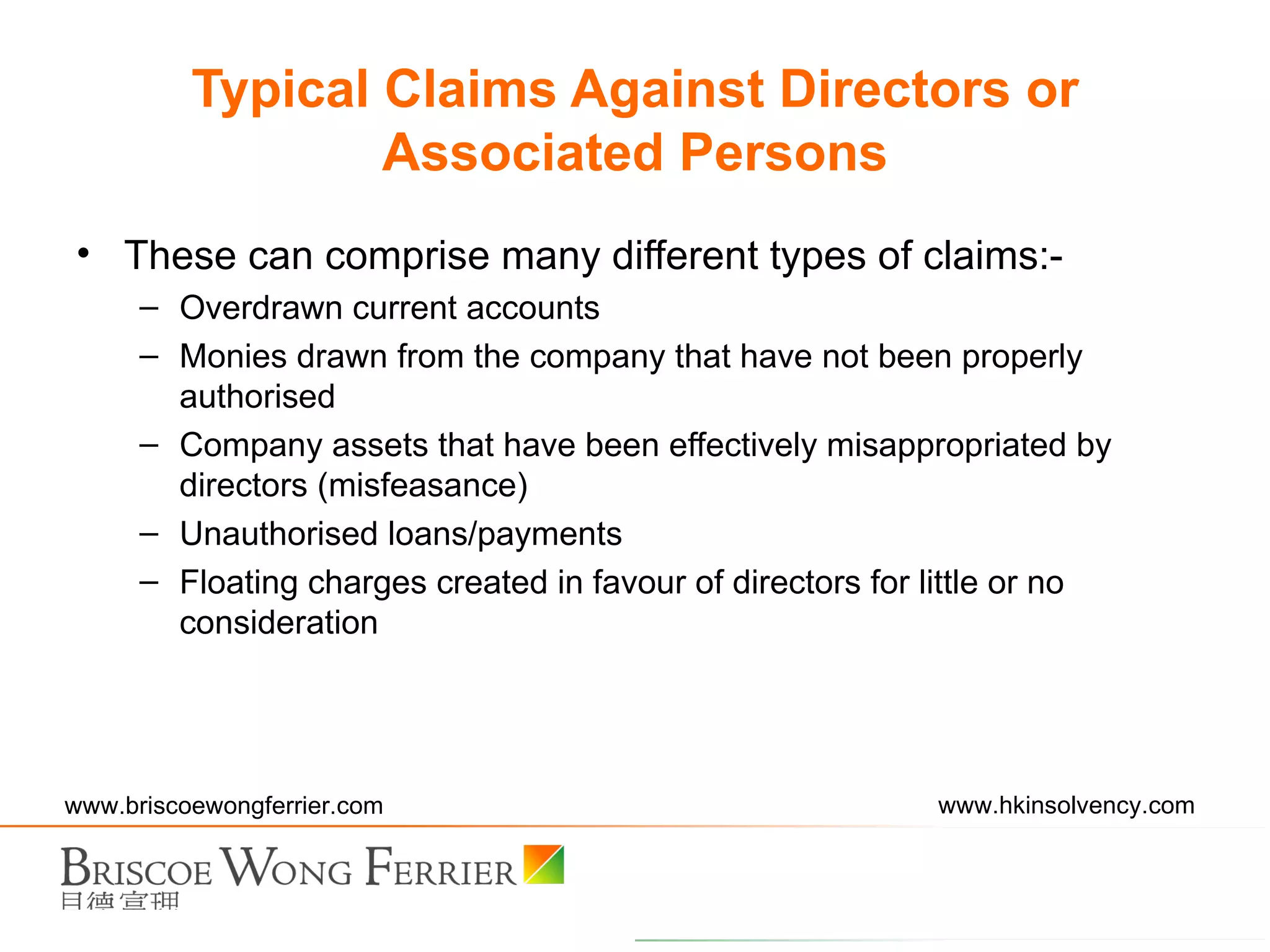 These can comprise many different types of claims:- Overdrawn current accounts Monies drawn from the company that have not been properly authorised Company assets that have been effectively misappropriated by directors (misfeasance) Unauthorised loans/payments Floating charges created in favour of directors for little or no consideration Typical Claims Against Directors or Associated Persons 