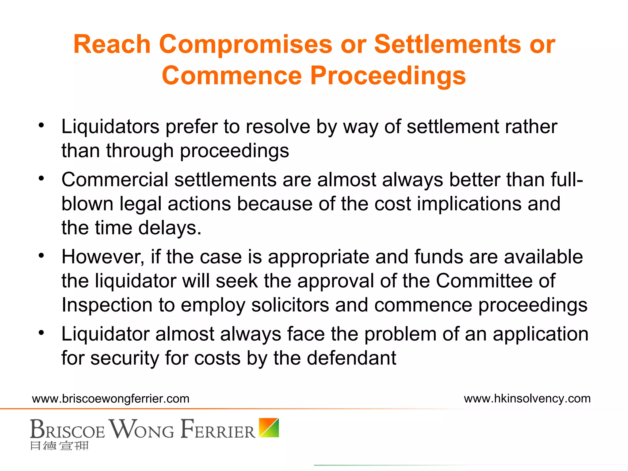 Liquidators prefer to resolve by way of settlement rather than through proceedings Commercial settlements are almost always better than full-blown legal actions because of the cost implications and the time delays. However, if the case is appropriate and funds are available the liquidator will seek the approval of the Committee of Inspection to employ solicitors and commence proceedings Liquidator almost always face the problem of an application for security for costs by the defendant Reach Compromises or Settlements or Commence Proceedings 