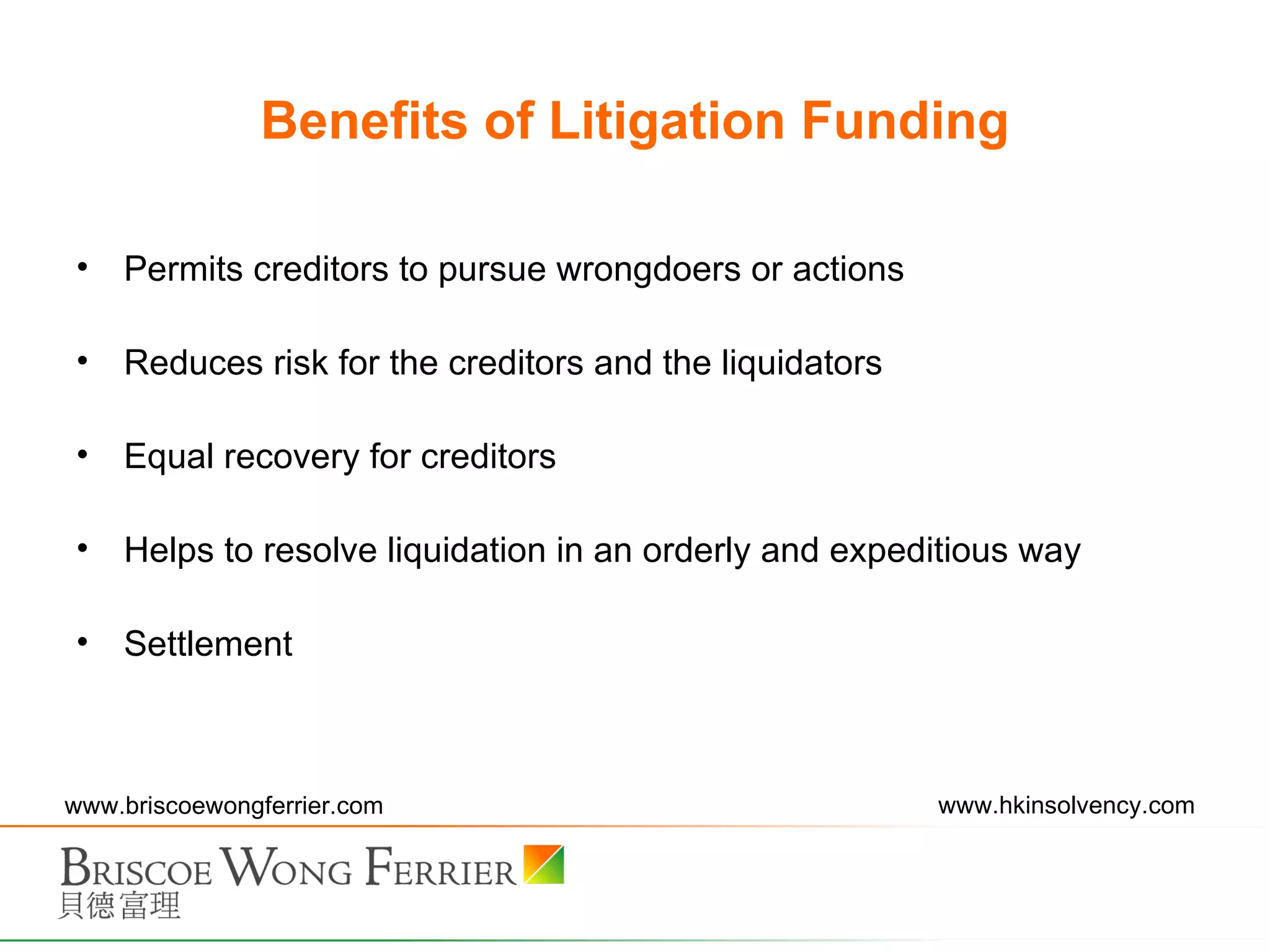 Benefits of Litigation Funding Permits creditors to pursue wrongdoers or actions Reduces risk for the creditors and the liquidators Equal recovery for creditors Helps to resolve liquidation in an orderly and expeditious way Settlement 