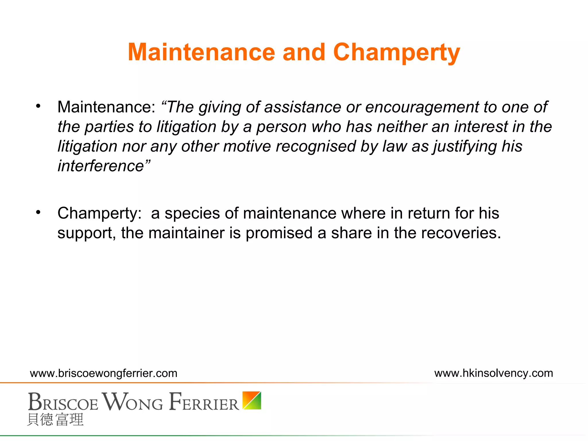 Maintenance and Champerty Maintenance:  “ The giving of assistance or encouragement to one of the parties to litigation by a person who has neither an interest in the litigation nor any other motive recognised by law as justifying his interference ” Champerty:  a species of maintenance where in return for his support, the maintainer is promised a share in the recoveries. 