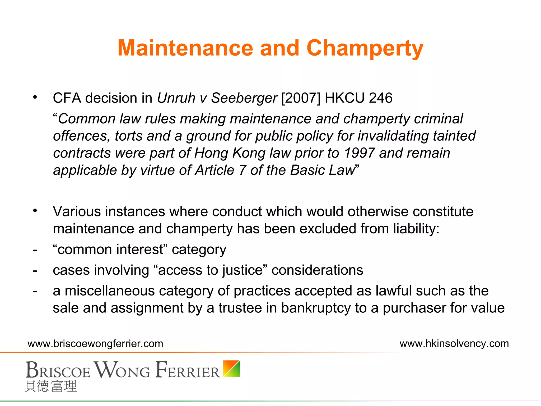 Maintenance and Champerty CFA decision in  Unruh v Seeberger  [2007] HKCU 246 “ Common law rules making maintenance and champerty criminal offences, torts and a ground for public policy for invalidating tainted contracts were part of Hong Kong law prior to 1997 and remain applicable by virtue of Article 7 of the Basic Law ” Various instances where conduct which would otherwise constitute maintenance and champerty has been excluded from liability: “ common interest ”  category cases involving  “ access to justice ”  considerations a miscellaneous category of practices accepted as lawful such as the sale and assignment by a trustee in bankruptcy to a purchaser for value 