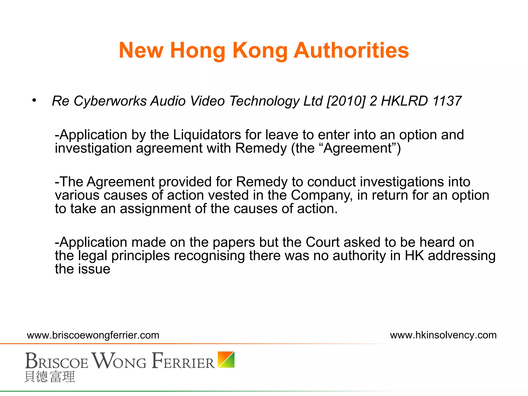 New Hong Kong Authorities Re Cyberworks Audio Video Technology Ltd [2010] 2 HKLRD 1137  Application by the Liquidators for leave to enter into an option and investigation agreement with Remedy (the “Agreement”) The Agreement provided for Remedy to conduct investigations into various causes of action vested in the Company, in return for an option to take an assignment of the causes of action. Application made on the papers but the Court asked to be heard on the legal principles recognising there was no authority in HK addressing the issue 